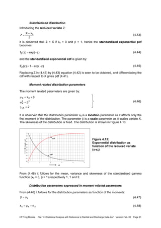 HP Trng Module File: “43 Statistical Analysis with Reference to Rainfall and Discharge Data.doc” Version Feb. 02 Page 61
Standardised distribution
Introducing the reduced variate Z:
(4.43)
it is observed that Z = X if x0 = 0 and β = 1, hence the standardised exponential pdf
becomes:
(4.44)
and the standardised exponential cdf is given by:
(4.45)
Replacing Z in (4.45) by (4.43) equation (4.42) is seen to be obtained, and differentiating the
cdf with respect to X gives pdf (4.41).
Moment related distribution parameters
The moment related parameters are given by:
(4.46)
It is observed that the distribution parameter x0 is a location parameter as it affects only the
first moment of the distribution. The parameter β is a scale parameter as it scales variate X.
The skewness of the distribution is fixed. The distribution is shown in Figure 4.13.
Figure 4.13:
Exponential distribution as
function of the reduced variate
(x-x0)
From (4.46) it follows for the mean, variance and skewness of the standardised gamma
function (x0 = 0, β = 1) respectively 1, 1 and 2.
Distribution parameters expressed in moment related parameters
From (4.46) it follows for the distribution parameters as function of the moments:
(4.47)
(4.48)
)zexp()z(fZ −=
)zexp(1)z(FZ −−=
2
x
X,1
22
X
0X
=γ
β=σ
β+=µ
β
−
= 0xX
Z
0.0
0.1
0.2
0.3
0.4
0.5
0.6
0.7
0.8
0.9
1.0
0 1 2 3 4 5
x/β
βxpdf,cdf
pdf
cdf
Xσ=β
XX0x σ−µ=
 
