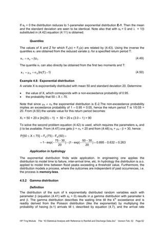 HP Trng Module File: “43 Statistical Analysis with Reference to Rainfall and Discharge Data.doc” Version Feb. 02 Page 62
If x0 = 0 the distribution reduces to 1-parameter exponential distribution E-1. Then the mean
and the standard deviation are seen to be identical. Note also that with x0 = 0 and λ = 1/β
substituted in (4.42) equation (4.11) is obtained.
Quantiles
The values of X and Z for which FX(x) = FZ(z) are related by (4.43). Using the inverse the
quantiles xT are obtained from the reduced variate zT for a specified return period T:
(4.49)
The quantile xT can also directly be obtained from the first two moments and T:
(4.50)
Example 4.8: Exponential distribution
A variate X is exponentially distributed with mean 50 and standard deviation 20. Determine:
• the value of X, which corresponds with a non-exceedance probability of 0.95.
• the probability that 50 ≤ X ≤ 75.
Note that since µX ≠ σX the exponential distribution is E-2.The non-exceedance probability
implies an exceedance probability of 1 – 0.95 = 0.05, hence the return period T is 1/0.05 =
20. From (4.50) the variate value for this return period becomes:
XT = 50 + 20 x {ln(20) – 1} = 50 + 20 x (3.0 – 1) = 90
To solve the second problem equation (4.42) is used, which requires the parameters x0 and
β to be available. From (4.47) one gets β = σX = 20 and from (4.48) x0 = µX - β = 30, hence:
Application in hydrology
The exponential distribution finds wide application. In engineering one applies the
distribution to model time to failure, inter-arrival time, etc. In hydrology the distribution is a.o.
applied to model time between flood peaks exceeding a threshold value. Furthermore, the
distribution models a process, where the outcomes are independent of past occurrences, i.e.
the process is memory-less.
4.5.2 Gamma distribution
Definition
The distribution of the sum of k exponentially distributed random variables each with
parameter β (equation (4.41) with x0 = 0) results in a gamma distribution with parameter k
and β. The gamma distribution describes the waiting time till the kth
exceedance and is
readily derived from the Poisson distribution (like the exponential) by multiplying the
probability of having (k-1) arrivals till t, described by equation (4.7), and the arrival rate
T0T zxx β+=
( )1)Tln(x XXT −σ+µ=
263.0632.0895.0)
20
3050
exp(1()
20
3075
exp(1
)50(F)75(F}75X50{P XX
=−=
−
−−−
−
−−=
=−=≤≤
 