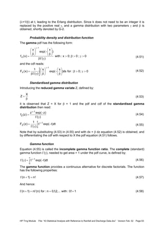 HP Trng Module File: “43 Statistical Analysis with Reference to Rainfall and Discharge Data.doc” Version Feb. 02 Page 63
(λ=1/β) at t, leading to the Erlang distribution. Since k does not need to be an integer it is
replaced by the positive real γ, and a gamma distribution with two parameters γ and β is
obtained, shortly denoted by G-2.
Probability density and distribution function
The gamma pdf has the following form:
(4.51)
and the cdf reads:
(4.52)
Standardised gamma distribution
Introducing the reduced gamma variate Z, defined by:
(4.53)
it is observed that Z = X for β = 1 and the pdf and cdf of the standardised gamma
distribution then read:
(4.54)
(4.55)
Note that by substituting (4.53) in (4.55) and with dx = β dz equation (4.52) is obtained, and
by differentiating the cdf with respect to X the pdf equation (4.51) follows.
Gamma function
Equation (4.55) is called the incomplete gamma function ratio. The complete (standard)
gamma function Γ(γ), needed to get area = 1 under the pdf curve, is defined by:
(4.56)
The gamma function provides a continuous alternative for discrete factorials. The function
has the following properties:
(4.57)
And hence:
(4.58)
0;0;0x:with
)(
)
x
exp(
x
)x(f
1
X >γ>β>
γΓβ






β
−





β
=
−γ
0;0:fords)
s
exp(
s
)(
1
)x(F
x
0
1
X >γ>β





β
−





βγΓβ
= ∫
−γ
β
=
X
Z
)(
)zexp(z
)z(f
1
Z
γΓ
−
=
−γ
∫ −
γΓ
= −γ
z
0
1
Z dt)texp(t
)(
1
)z(F
∫ −=γΓ
∞
−γ
0
1
dt)texp(t)(
!n)1n( =+Γ
1!0:with,...2,1,0n:for)n(n)1n( ==Γ=+Γ
 