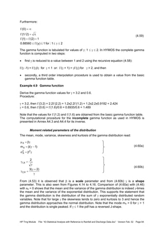 HP Trng Module File: “43 Statistical Analysis with Reference to Rainfall and Discharge Data.doc” Version Feb. 02 Page 64
Furthermore:
(4.59)
The gamma function is tabulated for values of γ: 1 ≤ γ ≤ 2. In HYMOS the complete gamma
function is computed in two steps:
• first γ is reduced to a value between 1 and 2 using the recursive equation (4.58):
Γ(γ -1) = Γ(γ)/γ for γ < 1 or: Γ(γ + 1) = γΓ(γ) for γ > 2, and then
• secondly, a third order interpolation procedure is used to obtain a value from the basic
gamma function table.
Example 4.9 Gamma function
Derive the gamma function values for γ = 3.2 and 0.6.
Procedure:
γ = 3.2, then Γ(3.2) = 2.2Γ(2.2) = 1.2x2.2Γ(1.2) = 1.2x2.2x0.9182 = 2.424
γ = 0.6, then Γ(0.6) = Γ(1.6)/0.6 = 0.8935/0.6 = 1.489
Note that the values for Γ(1.2) and Γ(1.6) are obtained from the basic gamma function table.
The computational procedure for the incomplete gamma function as used in HYMOS is
presented in Annex A4.3 and A4.4 for its inverse.
Moment related parameters of the distribution
The mean, mode, variance, skewness and kurtosis of the gamma distribution read:
(4.60a)
(4.60b)
From (4.53) it is observed that β is a scale parameter and from (4.60b) γ is a shape
parameter. This is also seen from Figures 4.14 to 4.16. Comparison of (4.60a) with (4.46)
with x0 = 0 shows that the mean and the variance of the gamma distribution is indeed γ-times
the mean and the variance of the exponential distribution. This supports the statement that
the gamma distribution is the distribution of the sum of γ exponentially distributed random
variables. Note that for large γ the skewness tends to zero and kurtosis to 3 and hence the
gamma distribution approaches the normal distribution. Note that the mode mX > 0 for γ > 1
and the distribution is single peaked. If γ ≤ 1 the pdf has a reversed J-shape.
21:for1)y(88560.0
1)2()1(
)2/1(
)0(
≤γ≤≤Γ≤
=Γ=Γ
π=Γ
∞=Γ
γβ=σ
−γβ=
βγ=µ
22
X
X
X
)1(m
γ
+γ
=γ
γ
=γ
)2(3
2
X,2
X,1
 