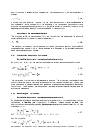 HP Trng Module File: “43 Statistical Analysis with Reference to Rainfall and Discharge Data.doc” Version Feb. 02 Page 66
distribution there is a fixed relation between the coefficient of variation and the skewness. It
follows:
(4.63)
It implies that from a simple comparison of the coefficient of variation with the skewness a
first impression can be obtained about the suitability of the 2-parameter gamma distribution
to model the observed frequency distribution. As will be shown in the next sub-section more
flexibility is obtained by adding a location parameter to the distribution.
Quantiles of the gamma distribution
The quantiles xT of the gamma distribution are derived from the inverse of the standard
incomplete gamma function and the reduced variate zT:
(4.64)
The required parameters γ for the standard incomplete gamma function and β to transform
the standardised variate zT into xT can be obtained from equations (4.61) and (4.62) or some
other parameter estimation method.
4.5.3 Chi-squared and gamma distribution
Probability density and cumulative distribution function
By putting β = 2 and γ = ν/2 the gamma distribution becomes the Chi-squared distribution:
(4.65)
(4.66)
The parameter ν is the number of degrees of freedom. The chi-square distribution is the
distribution of the sum of ν squared normally distributed random variables N(0, 1) and find
wide application in variance testing and goodness of fit testing of observed to theoretical
distributions. It also follows, that the sum of 2 squared standard normal variables has an
exponential distribution.
4.5.4 Pearson type 3 distribution
Probability density and cumulative distribution function
By introducing a location parameter x0 in the gamma distribution, discussed in the previous
sub-section, a Pearson type 3 distribution is obtained, shortly denoted by P-3. This
distribution is sometimes also called a 3-parameter gamma distribution or G-3. Its pdf has
the following form:
(4.67)
and the cdf reads:
X,vX,1 C2=γ
TT zx β=
0,0x:for)
2
x
exp(
2
x
)2/(2
1
)x(f
12/
X >ν≥−





νΓ
=
−ν
ds)
2
s
exp(
2
s
)2/(2
1
)x(F
x
0
12/
X −





νΓ
= ∫
−ν
0;0;xx:with
)(
xx
exp
xx
)x(f 0
0
1
0
X >γ>β>
γΓβ














β
−
−





β
−
=
−γ
0;0:fords
xs
exp
xs
)(
1
)x(F
x
x
0
1
0
X
0
>γ>β













β
−
−





β
−
γΓβ
= ∫
−γ
 
