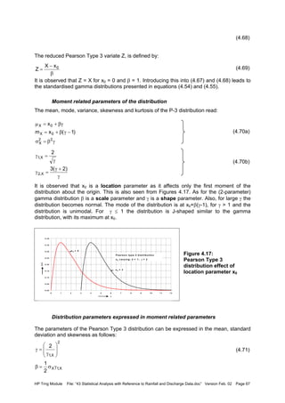 HP Trng Module File: “43 Statistical Analysis with Reference to Rainfall and Discharge Data.doc” Version Feb. 02 Page 67
(4.68)
The reduced Pearson Type 3 variate Z, is defined by:
(4.69)
It is observed that Z = X for x0 = 0 and β = 1. Introducing this into (4.67) and (4.68) leads to
the standardised gamma distributions presented in equations (4.54) and (4.55).
Moment related parameters of the distribution
The mean, mode, variance, skewness and kurtosis of the P-3 distribution read:
(4.70a)
(4.70b)
It is observed that x0 is a location parameter as it affects only the first moment of the
distribution about the origin. This is also seen from Figures 4.17. As for the (2-parameter)
gamma distribution β is a scale parameter and γ is a shape parameter. Also, for large γ the
distribution becomes normal. The mode of the distribution is at x0+β(γ-1), for γ > 1 and the
distribution is unimodal. For γ ≤ 1 the distribution is J-shaped similar to the gamma
distribution, with its maximum at x0.
Figure 4.17:
Pearson Type 3
distribution effect of
location parameter x0
Distribution parameters expressed in moment related parameters
The parameters of the Pearson Type 3 distribution can be expressed in the mean, standard
deviation and skewness as follows:
(4.71)
β
−
= 0xX
Z
γβ=σ
−γβ+=
βγ+=µ
22
X
0X
0X
)1(xm
x
γ
+γ
=γ
γ
=γ
)2(3
2
X,2
X,1
0 .0 0
0 .0 5
0 .1 0
0 .1 5
0 .2 0
0 .2 5
0 .3 0
0 .3 5
0 .4 0
0 1 2 3 4 5 6 7 8 9 1 0 1 1 1 2
x
fX(x)
P e a rs o n ty p e 3 d is trib u tio n
x 0 v a ry in g ; β = 1; γ = 2
x 0 = 3
x 0 = 0
2
X,1
2








γ
=γ
X,1X
2
1
γσ=β
 