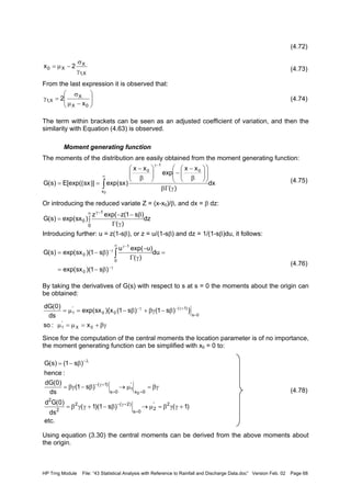 HP Trng Module File: “43 Statistical Analysis with Reference to Rainfall and Discharge Data.doc” Version Feb. 02 Page 68
(4.72)
(4.73)
From the last expression it is observed that:
(4.74)
The term within brackets can be seen as an adjusted coefficient of variation, and then the
similarity with Equation (4.63) is observed.
Moment generating function
The moments of the distribution are easily obtained from the moment generating function:
(4.75)
Or introducing the reduced variate Z = (x-x0)/β, and dx = β dz:
Introducing further: u = z(1-sβ), or z = u/(1-sβ) and dz = 1/(1-sβ)du, it follows:
(4.76)
By taking the derivatives of G(s) with respect to s at s = 0 the moments about the origin can
be obtained:
Since for the computation of the central moments the location parameter is of no importance,
the moment generating function can be simplified with x0 = 0 to:
(4.78)
Using equation (3.30) the central moments can be derived from the above moments about
the origin.
X,1
X
X0 2x
γ
σ
−µ=






−µ
σ
=γ
0X
X
X,1
x
2
dx
)(
xx
exp
xx
)sxexp()]sx[exp((E)s(G
0x
0
1
0
∫
∞
−γ
γΓβ














β
−
−





β
−
==
dz
)(
)s1(zexp(z
)sxexp()s(G
0
1
0 ∫
γΓ
β−−
=
∞ −γ
γ−
∞ −γ
γ−
β−=
=
γΓ
−
β−= ∫
)s1)(sxexp(
du
)(
)uexp(u
)s1)(sxexp()s(G
0
0
1
0
βγ+=µ=µ
β−βγ+β−=µ=
=
+γ−γ−
0X
'
1
0s
)1(
00
'
1
x:so
})s1()s1(x){sxexp(
ds
)0(dG
.etc
)1()s1)(1(
ds
)0(Gd
)s1(
ds
)0(dG
:hence
)s1()s(G
2'
2
0s
)2(2
2
2
0x
'
1
0s
)1(
0
+γγβ=µ→β−+γγβ=
βγ=µ→β−βγ=
β−=
=
+γ−
==
+γ−
λ−
 