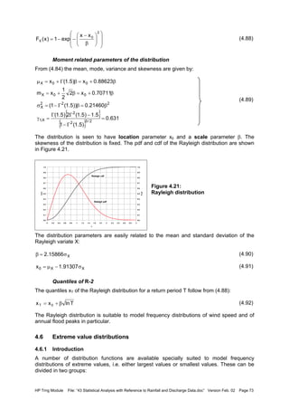 HP Trng Module File: “43 Statistical Analysis with Reference to Rainfall and Discharge Data.doc” Version Feb. 02 Page 73
(4.88)
Moment related parameters of the distribution
From (4.84) the mean, mode, variance and skewness are given by:
(4.89)
The distribution is seen to have location parameter x0 and a scale parameter β. The
skewness of the distribution is fixed. The pdf and cdf of the Rayleigh distribution are shown
in Figure 4.21.
Figure 4.21:
Rayleigh distribution
The distribution parameters are easily related to the mean and standard deviation of the
Rayleigh variate X:
(4.90)
(4.91)
Quantiles of R-2
The quantiles xT of the Rayleigh distribution for a return period T follow from (4.88):
(4.92)
The Rayleigh distribution is suitable to model frequency distributions of wind speed and of
annual flood peaks in particular.
4.6 Extreme value distributions
4.6.1 Introduction
A number of distribution functions are available specially suited to model frequency
distributions of extreme values, i.e. either largest values or smallest values. These can be
divided in two groups:














β
−
−−=
2
0
X
xx
exp1)x(F
{ }
{ }
631.0
)5.1(1
5.1)5.1(2)5.1(
21460.0))5.1(1(
70711.0x2
2
1
xm
88623.0x)5.1(x
2/32
2
X,1
222
X
00X
00X
=
Γ−
−ΓΓ
=γ
β=βΓ−=σ
β+=β+=
β+=βΓ+=µ
0.0
0.1
0.2
0.3
0.4
0.5
0.6
0.7
0.8
0.9
1.0
0 0.2 0.4 0.6 0.8 1 1.2 1.4 1.6 1.8 2 2.2 2.4 2.6 2.8 3
x
fX(x)
0.0
0.1
0.2
0.3
0.4
0.5
0.6
0.7
0.8
0.9
1.0
FX(x)
Raleigh pdf
Raleigh cdf
X15866.2 σ=β
XX0 91307.1x σ−µ=
Tlnxx 0T β+=
 