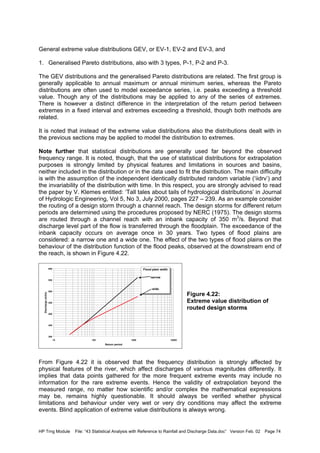 HP Trng Module File: “43 Statistical Analysis with Reference to Rainfall and Discharge Data.doc” Version Feb. 02 Page 74
General extreme value distributions GEV, or EV-1, EV-2 and EV-3, and
1. Generalised Pareto distributions, also with 3 types, P-1, P-2 and P-3.
The GEV distributions and the generalised Pareto distributions are related. The first group is
generally applicable to annual maximum or annual minimum series, whereas the Pareto
distributions are often used to model exceedance series, i.e. peaks exceeding a threshold
value. Though any of the distributions may be applied to any of the series of extremes.
There is however a distinct difference in the interpretation of the return period between
extremes in a fixed interval and extremes exceeding a threshold, though both methods are
related.
It is noted that instead of the extreme value distributions also the distributions dealt with in
the previous sections may be applied to model the distribution to extremes.
Note further that statistical distributions are generally used far beyond the observed
frequency range. It is noted, though, that the use of statistical distributions for extrapolation
purposes is strongly limited by physical features and limitations in sources and basins,
neither included in the distribution or in the data used to fit the distribution. The main difficulty
is with the assumption of the independent identically distributed random variable (‘iidrv’) and
the invariability of the distribution with time. In this respect, you are strongly advised to read
the paper by V. Klemes entitled: ‘Tall tales about tails of hydrological distributions’ in Journal
of Hydrologic Engineering, Vol 5, No 3, July 2000, pages 227 – 239. As an example consider
the routing of a design storm through a channel reach. The design storms for different return
periods are determined using the procedures proposed by NERC (1975). The design storms
are routed through a channel reach with an inbank capacity of 350 m3
/s. Beyond that
discharge level part of the flow is transferred through the floodplain. The exceedance of the
inbank capacity occurs on average once in 30 years. Two types of flood plains are
considered: a narrow one and a wide one. The effect of the two types of flood plains on the
behaviour of the distribution function of the flood peaks, observed at the downstream end of
the reach, is shown in Figure 4.22.
Figure 4.22:
Extreme value distribution of
routed design storms
From Figure 4.22 it is observed that the frequency distribution is strongly affected by
physical features of the river, which affect discharges of various magnitudes differently. It
implies that data points gathered for the more frequent extreme events may include no
information for the rare extreme events. Hence the validity of extrapolation beyond the
measured range, no matter how scientific and/or complex the mathematical expressions
may be, remains highly questionable. It should always be verified whether physical
limitations and behaviour under very wet or very dry conditions may affect the extreme
events. Blind application of extreme value distributions is always wrong.
300
350
400
450
500
550
600
10 100 1000 10000
Return period
Discharge(m3/s)
Flood plain width
narrow
wide
 