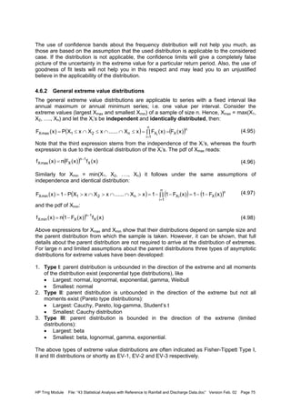 HP Trng Module File: “43 Statistical Analysis with Reference to Rainfall and Discharge Data.doc” Version Feb. 02 Page 75
The use of confidence bands about the frequency distribution will not help you much, as
those are based on the assumption that the used distribution is applicable to the considered
case. If the distribution is not applicable, the confidence limits will give a completely false
picture of the uncertainty in the extreme value for a particular return period. Also, the use of
goodness of fit tests will not help you in this respect and may lead you to an unjustified
believe in the applicability of the distribution.
4.6.2 General extreme value distributions
The general extreme value distributions are applicable to series with a fixed interval like
annual maximum or annual minimum series; i.e. one value per interval. Consider the
extreme values (largest Xmax and smallest Xmin) of a sample of size n. Hence, Xmax = max(X1,
X2, …., Xn) and let the Xi’s be independent and identically distributed, then:
(4.95)
Note that the third expression stems from the independence of the Xi’s, whereas the fourth
expression is due to the identical distribution of the Xi’s. The pdf of Xmax reads:
(4.96)
Similarly for Xmin = min(X1, X2, …., Xn) it follows under the same assumptions of
independence and identical distribution:
(4.97)
and the pdf of Xmin:
(4.98)
Above expressions for Xmax and Xmin show that their distributions depend on sample size and
the parent distribution from which the sample is taken. However, it can be shown, that full
details about the parent distribution are not required to arrive at the distribution of extremes.
For large n and limited assumptions about the parent distributions three types of asymptotic
distributions for extreme values have been developed:
1. Type I: parent distribution is unbounded in the direction of the extreme and all moments
of the distribution exist (exponential type distributions), like
• Largest: normal, lognormal, exponential, gamma, Weibull
• Smallest: normal
2. Type II: parent distribution is unbounded in the direction of the extreme but not all
moments exist (Pareto type distributions):
• Largest: Cauchy, Pareto, log-gamma, Student’s t
• Smallest: Cauchy distribution
3. Type III: parent distribution is bounded in the direction of the extreme (limited
distributions):
• Largest: beta
• Smallest: beta, lognormal, gamma, exponential.
The above types of extreme value distributions are often indicated as Fisher-Tippett Type I,
II and III distributions or shortly as EV-1, EV-2 and EV-3 respectively.
( ) ( )n
X
n
1i
Xn21maxX )x(F)x(FxX......xXxXP)x(F i
∏ ==≤∩∩≤∩≤=
=
( ) )x(f)x(Fn)x(f X
1n
XmaxX
−
=
( ) ( ) ( )n
X
n
1i
iXn21minX )x(F11)x(F11xX......xXxXP1)x(F −−=∏ −−=>∩∩>∩>−=
=
( ) )x(f)x(F1n)x(f X
1n
XminX
−
−=
 
