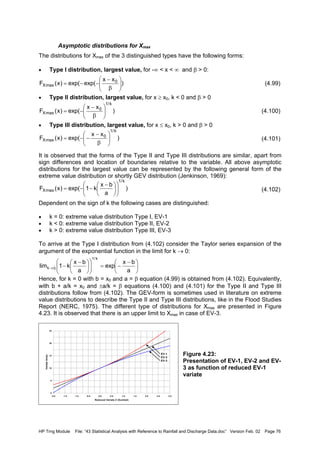 HP Trng Module File: “43 Statistical Analysis with Reference to Rainfall and Discharge Data.doc” Version Feb. 02 Page 76
Asymptotic distributions for Xmax
The distributions for Xmax of the 3 distinguished types have the following forms:
• Type I distribution, largest value, for -∞ < x < ∞ and β > 0:
(4.99)
• Type II distribution, largest value, for x ≥ x0, k < 0 and β > 0
(4.100)
• Type III distribution, largest value, for x ≤ x0, k > 0 and β > 0
(4.101)
It is observed that the forms of the Type II and Type III distributions are similar, apart from
sign differences and location of boundaries relative to the variable. All above asymptotic
distributions for the largest value can be represented by the following general form of the
extreme value distribution or shortly GEV distribution (Jenkinson, 1969):
(4.102)
Dependent on the sign of k the following cases are distinguished:
• k = 0: extreme value distribution Type I, EV-1
• k < 0: extreme value distribution Type II, EV-2
• k > 0: extreme value distribution Type III, EV-3
To arrive at the Type I distribution from (4.102) consider the Taylor series expansion of the
argument of the exponential function in the limit for k → 0:
Hence, for k = 0 with b = x0 and a = β equation (4.99) is obtained from (4.102). Equivalently,
with b + a/k = x0 and ±a/k = β equations (4.100) and (4.101) for the Type II and Type III
distributions follow from (4.102). The GEV-form is sometimes used in literature on extreme
value distributions to describe the Type II and Type III distributions, like in the Flood Studies
Report (NERC, 1975). The different type of distributions for Xmax are presented in Figure
4.23. It is observed that there is an upper limit to Xmax in case of EV-3.
Figure 4.23:
Presentation of EV-1, EV-2 and EV-
3 as function of reduced EV-1
variate
)
xx
exp(exp()x(F 0
maxX 





β
−
−−=
)
xx
exp()x(F
k/1
0
maxX 





β
−
−=
)
xx
exp()x(F
k/1
0
maxX 





β
−
−−=
)
a
bx
k1exp()x(F
k/1
maxX 










 −
−−=





 −
−=










 −
−→
a
bx
exp
a
bx
k1lim
k/1
0k
0
5
10
15
20
25
-2.0 -1.5 -1.0 -0.5 0.0 0.5 1.0 1.5 2.0 2.5 3.0
Reduced Variate Z (Gumbel)
VariateXmax
EV-1
EV-2
EV-3
 