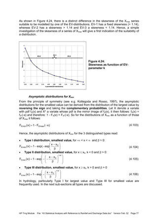 HP Trng Module File: “43 Statistical Analysis with Reference to Rainfall and Discharge Data.doc” Version Feb. 02 Page 77
As shown in Figure 4.24, there is a distinct difference in the skewness of the Xmax series
suitable to be modelled by one of the EV-distributions. EV-1 has a fixed skewness (= 1.14),
whereas EV-2 has a skewness > 1.14 and EV-3 a skewness < 1.14. Hence, a simple
investigation of the skewness of a series of Xmax will give a first indication of the suitability of
a distribution.
Figure 4.24:
Skewness as function of EV-
parameter k
Asymptotic distributions for Xmin
From the principle of symmetry (see e.g. Kottegoda and Rosso, 1997), the asymptotic
distributions for the smallest value can be derived from the distribution of the largest value by
reversing the sign and taking the complementary probabilities. Let X denote a variate
with pdf fX(x) and X* a variate whose pdf is the mirror image of fX(x), it then follows: fX(x) =
fX*(-x) and therefore: 1 - FX(x) = FX*(-x). So for the distributions of Xmin as a function of those
of Xmax it follows:
(4.103)
Hence, the asymptotic distributions of Xmin for the 3 distinguished types read:
• Type I distribution, smallest value, for -∞ < x < ∞ and β > 0:
(4.104)
• Type II distribution, smallest value, for x ≤ x0, k < 0 and β > 0:
(4.105)
• Type III distribution, smallest value, for x ≥ x0, k > 0 and β > 0
(4.106)
In hydrology, particularly Type I for largest value and Type III for smallest value are
frequently used. In the next sub-sections all types are discussed.
0
1
2
3
4
5
6
-0.25 -0.20 -0.15 -0.10 -0.05 0.00 0.05 0.10 0.15 0.20 0.25
k-parameter(EV-distributions)
Skewness
EV-2
EV-1
EV-3
)x(F1)x(F maxXminX −−=






β
−
−−= 0
minX
xx
expexp(1)x(F














β
−
−−−=
k/1
0
minX
xx
exp1)x(F














β
−
−−=
k/1
0
minX
xx
exp1)x(F
 
