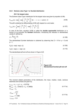 HP Trng Module File: “43 Statistical Analysis with Reference to Rainfall and Discharge Data.doc” Version Feb. 02 Page 78
4.6.3 Extreme value Type 1 or Gumbel distribution
EV-1 for largest value
The Extreme Value Type I distribution for the largest value was given by equation (4.99):
(4.99)
The pdf is obtained by differentiating (4.99) with respect to x and reads:
(4.107)
In view of the form, equation (4.99) is called the double exponential distribution or in
honour to its promoter the Gumbel distribution. Introducing the reduced or standardised
variate Z, defined by:
(4.108)
The standardised Gumbel distribution is obtained by observing that Z = X for x0 = 0 and
β = 1:
(4.109)
(4.110)
The standardised pdf and cdf are shown in Figure 4.25
Figure 4.25:
Standardised Gumbel pdf and cdf
The moment related parameters of the distribution, the mean, median, mode, variance
skewness and kurtosis are given by:
(4.111a)
(4.111b)
0andx:for
xx
expexp)x(F 0
maxX >β∞<<∞−






















β
−
−−=






















β
−
−−





β
−
−
β
= 00
maxX
xx
exp
xx
exp
1
)x(f
β
−
= 0max xX
Z
))zexp(exp()z(FZ −−=
))zexp(zexp()z(fZ −−−=
0.00
0.05
0.10
0.15
0.20
0.25
0.30
0.35
0.40
0.45
0.50
-3 -2 -1 0 1 2 3 4 5 6 7
Reduced variate Z
fZ(z)
0.0
0.1
0.2
0.3
0.4
0.5
0.6
0.7
0.8
0.9
1.0
FZ(z)
pdf
cdf
0maxX
00maxX
0E0maxX
xm
3665.0x)2ln(lnxM
5772.0xx
=
β+=β+=
β+=βγ+=µ
4.5
1396.1
6
maxX,2
maxX,1
22
2
maxX
=γ
≈γ
βπ
=σ
 