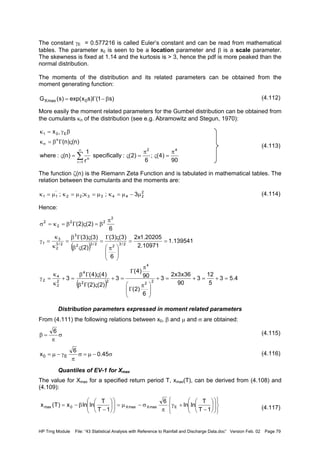 HP Trng Module File: “43 Statistical Analysis with Reference to Rainfall and Discharge Data.doc” Version Feb. 02 Page 79
The constant γE = 0.577216 is called Euler’s constant and can be read from mathematical
tables. The parameter x0 is seen to be a location parameter and β is a scale parameter.
The skewness is fixed at 1.14 and the kurtosis is > 3, hence the pdf is more peaked than the
normal distribution.
The moments of the distribution and its related parameters can be obtained from the
moment generating function:
(4.112)
More easily the moment related parameters for the Gumbel distribution can be obtained from
the cumulants κn of the distribution (see e.g. Abramowitz and Stegun, 1970):
(4.113)
The function ζ(n) is the Riemann Zeta Function and is tabulated in mathematical tables. The
relation between the cumulants and the moments are:
(4.114)
Hence:
Distribution parameters expressed in moment related parameters
From (4.111) the following relations between x0, β and µ and σ are obtained:
(4.115)
(4.116)
Quantiles of EV-1 for Xmax
The value for Xmax for a specified return period T, xmax(T), can be derived from (4.108) and
(4.109):
(4.117)
)s1()sxexp()s(G 0maxX β−Γ=
90
)4(;
6
)2(:lyspecifical
r
1
)n(:where
)n()n(
x
42
1r
n
n
n
E01
π
=ς
π
=ς=ς
ςΓβ=κ
βγ=κ
∑
∞
=
+
2
2443322
'
11 3;;; µ−µ=κµ=κµ=κµ=κ
( )
( )
4.53
5
12
3
90
36x3x2
3
6
)2(
90
)4(
3
)2()2(
)4()4(
3
139541.1
10971.2
20205.1x2
6
)3()3(
)2(
)3()3(
6
)2()2(
2
2
4
22
4
2
2
4
2
2/3
2
2/32
3
2/3
2
3
1
2
22
2
2
=+=+=+







 π
Γ
π
Γ
=+
ςΓβ
ςΓβ
=+
κ
κ
=γ
==







 π
ςΓ
=
ςβ
ςΓβ
=
κ
κ
=γ
π
β=ςΓβ=κ=σ
σ
π
=β
6
σ−µ=σ
π
γ−µ= 45.0
6
x E0


















−
+γ
π
σ−µ=











−
β−=
1T
T
lnln
6
1T
T
lnlnx)T(x EmaxXmaxX0max
 