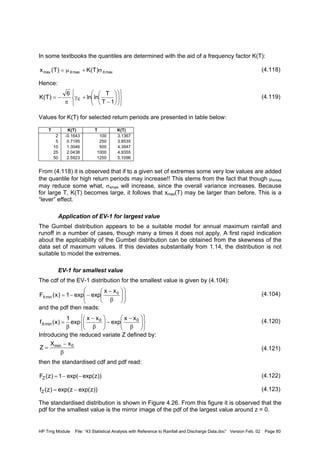 HP Trng Module File: “43 Statistical Analysis with Reference to Rainfall and Discharge Data.doc” Version Feb. 02 Page 80
In some textbooks the quantiles are determined with the aid of a frequency factor K(T):
(4.118)
Hence:
(4.119)
Values for K(T) for selected return periods are presented in table below:
T K(T) T K(T)
2 -0.1643 100 3.1367
5 0.7195 250 3.8535
10 1.3046 500 4.3947
25 2.0438 1000 4.9355
50 2.5923 1250 5.1096
From (4.118) it is observed that if to a given set of extremes some very low values are added
the quantile for high return periods may increase!! This stems from the fact that though µxmax
may reduce some what, σxmax will increase, since the overall variance increases. Because
for large T, K(T) becomes large, it follows that xmax(T) may be larger than before. This is a
“lever” effect.
Application of EV-1 for largest value
The Gumbel distribution appears to be a suitable model for annual maximum rainfall and
runoff in a number of cases, though many a times it does not apply. A first rapid indication
about the applicability of the Gumbel distribution can be obtained from the skewness of the
data set of maximum values. If this deviates substantially from 1.14, the distribution is not
suitable to model the extremes.
EV-1 for smallest value
The cdf of the EV-1 distribution for the smallest value is given by (4.104):
(4.104)
and the pdf then reads:
(4.120)
Introducing the reduced variate Z defined by:
(4.121)
then the standardised cdf and pdf read:
(4.122)
(4.123)
The standardised distribution is shown in Figure 4.26. From this figure it is observed that the
pdf for the smallest value is the mirror image of the pdf of the largest value around z = 0.
maxXmaxXmax )T(K)T(x σ+µ=


















−
+γ
π
−=
1T
T
lnln
6
)T(K E














β
−
−−= 0
minX
xx
expexp1)x(F












β
−
−





β
−
β
= 00
minX
xx
exp
xx
exp
1
)x(f
β
−
= 0min xX
Z
))zexp(exp(1)z(FZ −−=
))zexp(zexp()z(fZ −=
 