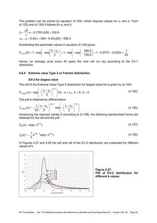 HP Trng Module File: “43 Statistical Analysis with Reference to Rainfall and Discharge Data.doc” Version Feb. 02 Page 82
The problem can be solved by equation (4.104), which requires values for x0 and β. From
(4.125) and (4.126) it follows for x0 and β:
Substituting the parameter values in equation (4.104) gives:
Hence, on average once every 45 years the river will run dry according to the EV-1
distribution
4.6.4 Extreme value Type 2 or Fréchet distribution
EV-2 for largest value
The cdf of the Extreme Value Type II distribution for largest value for is given by (4.100):
(4.100)
The pdf is obtained by differentiation:
(4.126)
Introducing the reduced variate Z according to (4.108), the following standardised forms are
obtained for the cdf and the pdf:
(4.127)
(4.128)
In Figures 4.27 and 4.28 the pdf and cdf of the EV-2 distribution are presented for different
values of k.
Figure 4.27:
Pdf of EV-2 distribution for
different k values
0.590200x45.050045.0x
9.155200x7797.0
6
0 =+=σ+µ=
==σ
π
=β
45
1
0225.09775.01
9.155
0.590
expexp1
x0
expexp1)0(F 0
minX ≈=−=








−−−=









β
−
−−=
0;0k;xx:for
xx
exp)x(F 0
k/1
0
maxX >β<≥














β
−
−=














β
−
−





β
−
β
−=
− k/1
0
1k/1
0
maxX
xx
exp
xx
k
1
)x(f
)zexp()z(F k/1
Z −=
)zexp(z
k
1
)z(f k/11k/1
Z −−= −
0
1
2
3
4
5
6
7
8
0.6 0.8 1.0 1.2 1.4 1.6 1.8 2.0
Reduced Variate Z
fZ(z)
k
-0.05
-0.10
-0.15
-0.20
-0.25
 