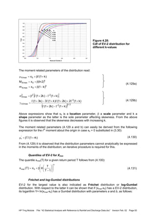 HP Trng Module File: “43 Statistical Analysis with Reference to Rainfall and Discharge Data.doc” Version Feb. 02 Page 83
Figure 4.28:
Cdf of EV-2 distribution for
different k-values
The moment related parameters of the distribution read:
(4.129a)
(4.129b)
Above expressions show that x0 is a location parameter, β a scale parameter and k a
shape parameter as the latter is the sole parameter affecting skewness. From the above
figures it is observed that the skewness decreases with increasing k.
The moment related parameters (4.129 a and b) can easily be derived from the following
expression for the rth
moment about the origin in case x0 = 0 substituted in (3.30):
(4.130)
From (4.129) it is observed that the distribution parameters cannot analytically be expressed
in the moments of the distribution; an iterative procedure is required for this.
Quantiles of EV-2 for Xmax
The quantile xmax(T) for a given return period T follows from (4.100):
(4.131)
Fréchet and log-Gumbel distributions
EV-2 for the largest value is also indicated as Fréchet distribution or log-Gumbel
distribution. With respect to the latter it can be shown that if (xmax-x0) has a EV-2 distribution,
its logarithm Y= ln(xmax-x0) has a Gumbel distribution with parameters a and b, as follows:
0.0
0.1
0.2
0.3
0.4
0.5
0.6
0.7
0.8
0.9
1.0
0.5 1.0 1.5 2.0 2.5 3.0
Reduced Variate Z
FZ(z)
k
-0.25
-0.20
-0.15
-0.10
-0.05
k
0maxX
k
0maxX
0maxX
)k1(xm
)2(lnxM
)k1(x
−β+=
β+=
+Γβ+=µ
{ }
( ) 2/32
3
maxX,1
222
maxX
)k1()k21(
)k1(2)k21()k1(3)k31(
)k1()k21(
+Γ−+Γ
+Γ++Γ+Γ−+Γ
=γ
+Γ−+Γβ=σ
)rk1(r'
r +Γβ=µ
k
0max
1T
T
lnx)T(x 











−
β+=
 