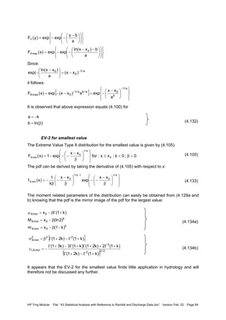 HP Trng Module File: “43 Statistical Analysis with Reference to Rainfall and Discharge Data.doc” Version Feb. 02 Page 84
Since:
it follows:
It is observed that above expression equals (4.100) for
(4.132)
EV-2 for smallest value
The Extreme Value Type II distribution for the smallest value is given by (4.105)
(4.105)
The pdf can be derived by taking the derivative of (4.105) with respect to x:
(4.133)
The moment related parameters of the distribution can easily be obtained from (4.129a and
b) knowing that the pdf is the mirror image of the pdf for the largest value:
(4.134a)
(4.134b)
It appears that the EV-2 for the smallest value finds little application in hydrology and will
therefore not be discussed any further.





















 −−
−−=

















 −
−−=
a
b)xxln(
expexp)x(F
a
by
expexp)y(F
0
maxX
Y
a/1
0
0
)xx(
a
)xxln(
exp( −
−=




 −
−
{ }













 −
−=−−=
−
−
a/1
b
0a/ba/1
0maxX
e
xx
expe)xx(exp)x(F
)ln(b
ka
β=
−=
0;0k;xx:for
xx
exp1)x(F 0
k/1
0
minX >β<≤














β
−
−−−=














β
−
−−





β
−
−
β
−=
− k/1
0
1k/1
0
minX
xx
exp
xx
k
1
)x(f
k
0minX
k
0minX
0minX
)k1(xm
)2(lnxM
)k1(x
−β−=
β−=
+Γβ−=µ
{ }
( ) 2/32
3
minX,1
222
minX
)k1()k21(
)k1(2)k21()k1(3)k31(
)k1()k21(
+Γ−+Γ
+Γ++Γ+Γ−+Γ
−=γ
+Γ−+Γβ=σ
 