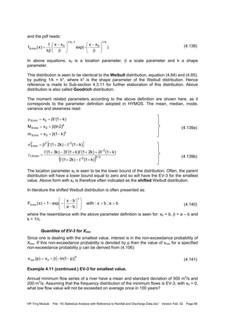 HP Trng Module File: “43 Statistical Analysis with Reference to Rainfall and Discharge Data.doc” Version Feb. 02 Page 86
and the pdf reads:
(4.138)
In above equations, x0 is a location parameter, β a scale parameter and k a shape
parameter.
This distribution is seen to be identical to the Weibull distribution, equation (4.84) and (4.85),
by putting 1/k = k*, where k* is the shape parameter of the Weibull distribution. Hence
reference is made to Sub-section 4.3.11 for further elaboration of this distribution. Above
distribution is also called Goodrich distribution.
The moment related parameters according to the above definition are shown here, as it
corresponds to the parameter definition adopted in HYMOS. The mean, median, mode,
variance and skewness read:
(4.139a)
(4.139b)
The location parameter x0 is seen to be the lower bound of the distribution. Often, the parent
distribution will have a lower bound equal to zero and so will have the EV-3 for the smallest
value. Above form with x0 is therefore often indicated as the shifted Weibull distribution.
In literature the shifted Weibull distribution is often presented as:
(4.140)
where the resemblance with the above parameter definition is seen for: x0 = b, β = a – b and
k = 1/c.
Quantiles of EV-3 for Xmin
Since one is dealing with the smallest value, interest is in the non-exceedance probability of
Xmin. If this non-exceedance probability is denoted by p then the value of xmin for a specified
non-exceedance probability p can be derived from (4.106):
(4.141)
Example 4.11 (continued.) EV-3 for smallest value.
Annual minimum flow series of a river have a mean and standard deviation of 500 m3
/s and
200 m3
/s. Assuming that the frequency distribution of the minimum flows is EV-3, with x0 = 0,
what low flow value will not be exceeded on average once in 100 years?
)
xx
exp(
xx
k
1
)x(f
k/1
0
1k/1
0
minX 





β
−
−





β
−
β
=
−
k
0minX
k
0minX
0minX
)k1(xm
)2(lnxM
)k1(x
−β+=
β+=
+Γβ+=µ
{ }
( ) 2/32
3
minX,1
222
minX
)k1()k21(
)k1(2)k21()k1(3)k31(
)k1()k21(
+Γ−+Γ
+Γ++Γ+Γ−+Γ
=γ
+Γ−+Γβ=σ
ba;bx:with
ba
bx
exp1)x(F
c
minX >>














−
−
−−=
{ }k
0min )p1ln(x)p(x −−β+=
 