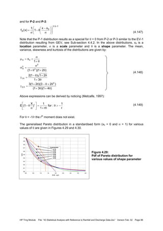 HP Trng Module File: “43 Statistical Analysis with Reference to Rainfall and Discharge Data.doc” Version Feb. 02 Page 88
and for P-2 and P-3:
(4.147)
Note that the P-1 distribution results as a special for θ = 0 from P-2 or P-3 similar to the EV-1
distribution resulting from GEV, see Sub-section 4.4.2. In the above distributions, x0 is a
location parameter, σ is a scale parameter and θ is a shape parameter. The mean,
variance, skewness and kurtosis of the distributions are given by:
(4.148)
Above expressions can be derived by noticing (Metcalfe, 1997):
(4.149)
For θ < -1/r the rth
moment does not exist.
The generalised Pareto distribution in a standardised form (x0 = 0 and σ = 1) for various
values of θ are given in Figures 4.29 and 4.30.
Figure 4.29:
Pdf of Pareto distribution for
various values of shape parameter
1/1
0
X
xx
1
1
)x(f
−θ












σ
−
θ−
σ
=
)41)(31(
)23)(21(3
31
21)1(2
)21)(1(
1
x
2
X,2
X,1
2
2
2
X
0X
θ+θ+
θ+θ−θ+
=γ
θ+
θ+θ−
=γ
θ+θ+
σ
=σ
θ+
σ
+=µ
r
1
:for
r1
1
)
X
1(E r
−>θ
θ+
=





σ
θ−
0.0
0.1
0.2
0.3
0.4
0.5
0.6
0.7
0.8
0.9
1.0
0.0 0.5 1.0 1.5 2.0 2.5 3.0 3.5 4.0
Z=(X - x0)/σ
fZ(z)
θ-parameter
0.75
0.50
0.25
0.00
-0.25
-0.50
 