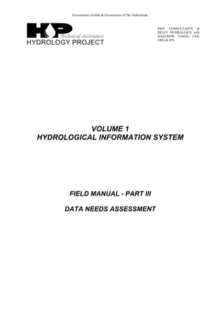 Government of India & Government of The Netherlands
DHV CONSULTANTS &
DELFT HYDRAULICS with
HALCROW, TAHAL, CES,
ORG & JPS
VOLUME 1
HYDROLOGICAL INFORMATION SYSTEM
FIELD MANUAL - PART III
DATA NEEDS ASSESSMENT
 