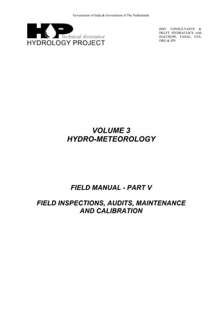 Government of India & Government of The Netherlands
DHV CONSULTANTS &
DELFT HYDRAULICS with
HALCROW, TAHAL, CES,
ORG & JPS
VOLUME 3
HYDRO-METEOROLOGY
FIELD MANUAL - PART V
FIELD INSPECTIONS, AUDITS, MAINTENANCE
AND CALIBRATION
 