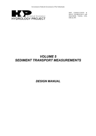 Government of India & Government of The Netherlands
DHV CONSULTANTS &
DELFT HYDRAULICS with
HALCROW, TAHAL, CES,
ORG & JPS
VOLUME 5
SEDIMENT TRANSPORT MEASUREMENTS
DESIGN MANUAL
 