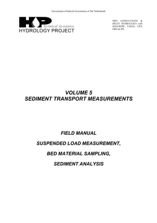 Government of India & Government of The Netherlands
DHV CONSULTANTS &
DELFT HYDRAULICS with
HALCROW, TAHAL, CES,
ORG & JPS
VOLUME 5
SEDIMENT TRANSPORT MEASUREMENTS
FIELD MANUAL
SUSPENDED LOAD MEASUREMENT,
BED MATERIAL SAMPLING,
SEDIMENT ANALYSIS
 