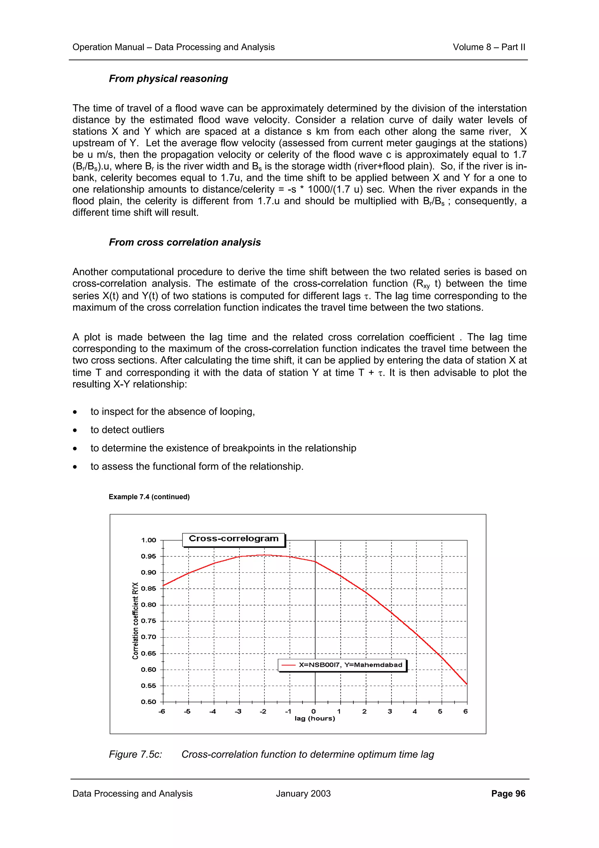 Operation Manual – Data Processing and Analysis Volume 8 – Part II
Data Processing and Analysis January 2003 Page 96
From physical reasoning
The time of travel of a flood wave can be approximately determined by the division of the interstation
distance by the estimated flood wave velocity. Consider a relation curve of daily water levels of
stations X and Y which are spaced at a distance s km from each other along the same river, X
upstream of Y. Let the average flow velocity (assessed from current meter gaugings at the stations)
be u m/s, then the propagation velocity or celerity of the flood wave c is approximately equal to 1.7
(Br/Bs).u, where Br is the river width and Bs is the storage width (river+flood plain). So, if the river is in-
bank, celerity becomes equal to 1.7u, and the time shift to be applied between X and Y for a one to
one relationship amounts to distance/celerity = -s * 1000/(1.7 u) sec. When the river expands in the
flood plain, the celerity is different from 1.7.u and should be multiplied with Br/Bs ; consequently, a
different time shift will result.
From cross correlation analysis
Another computational procedure to derive the time shift between the two related series is based on
cross-correlation analysis. The estimate of the cross-correlation function (Rxy t) between the time
series X(t) and Y(t) of two stations is computed for different lags τ. The lag time corresponding to the
maximum of the cross correlation function indicates the travel time between the two stations.
A plot is made between the lag time and the related cross correlation coefficient . The lag time
corresponding to the maximum of the cross-correlation function indicates the travel time between the
two cross sections. After calculating the time shift, it can be applied by entering the data of station X at
time T and corresponding it with the data of station Y at time T + τ. It is then advisable to plot the
resulting X-Y relationship:
• to inspect for the absence of looping,
• to detect outliers
• to determine the existence of breakpoints in the relationship
• to assess the functional form of the relationship.
Example 7.4 (continued)
Figure 7.5c: Cross-correlation function to determine optimum time lag
 