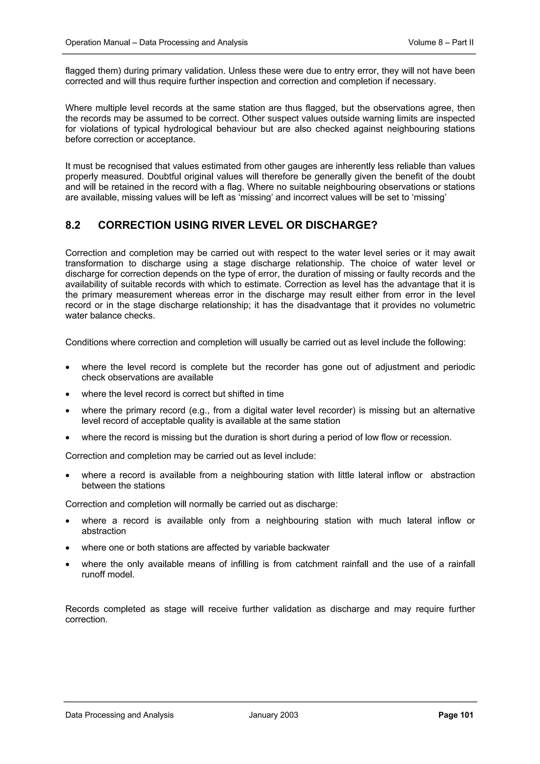 Operation Manual – Data Processing and Analysis Volume 8 – Part II
Data Processing and Analysis January 2003 Page 101
flagged them) during primary validation. Unless these were due to entry error, they will not have been
corrected and will thus require further inspection and correction and completion if necessary.
Where multiple level records at the same station are thus flagged, but the observations agree, then
the records may be assumed to be correct. Other suspect values outside warning limits are inspected
for violations of typical hydrological behaviour but are also checked against neighbouring stations
before correction or acceptance.
It must be recognised that values estimated from other gauges are inherently less reliable than values
properly measured. Doubtful original values will therefore be generally given the benefit of the doubt
and will be retained in the record with a flag. Where no suitable neighbouring observations or stations
are available, missing values will be left as ‘missing’ and incorrect values will be set to ‘missing’
8.2 CORRECTION USING RIVER LEVEL OR DISCHARGE?
Correction and completion may be carried out with respect to the water level series or it may await
transformation to discharge using a stage discharge relationship. The choice of water level or
discharge for correction depends on the type of error, the duration of missing or faulty records and the
availability of suitable records with which to estimate. Correction as level has the advantage that it is
the primary measurement whereas error in the discharge may result either from error in the level
record or in the stage discharge relationship; it has the disadvantage that it provides no volumetric
water balance checks.
Conditions where correction and completion will usually be carried out as level include the following:
• where the level record is complete but the recorder has gone out of adjustment and periodic
check observations are available
• where the level record is correct but shifted in time
• where the primary record (e.g., from a digital water level recorder) is missing but an alternative
level record of acceptable quality is available at the same station
• where the record is missing but the duration is short during a period of low flow or recession.
Correction and completion may be carried out as level include:
• where a record is available from a neighbouring station with little lateral inflow or abstraction
between the stations
Correction and completion will normally be carried out as discharge:
• where a record is available only from a neighbouring station with much lateral inflow or
abstraction
• where one or both stations are affected by variable backwater
• where the only available means of infilling is from catchment rainfall and the use of a rainfall
runoff model.
Records completed as stage will receive further validation as discharge and may require further
correction.
 