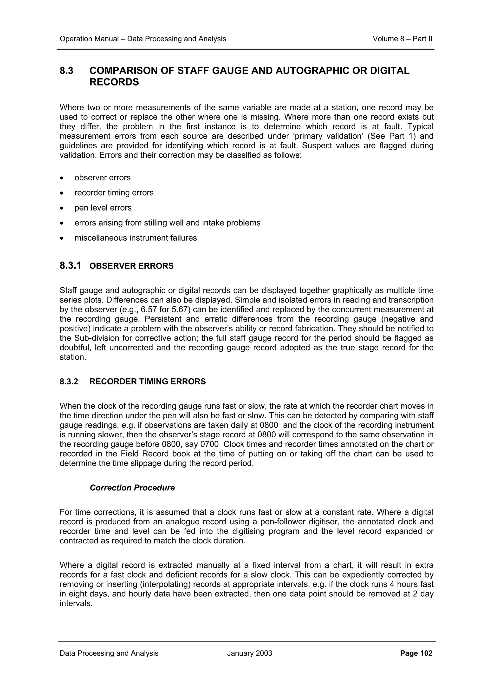 Operation Manual – Data Processing and Analysis Volume 8 – Part II
Data Processing and Analysis January 2003 Page 102
8.3 COMPARISON OF STAFF GAUGE AND AUTOGRAPHIC OR DIGITAL
RECORDS
Where two or more measurements of the same variable are made at a station, one record may be
used to correct or replace the other where one is missing. Where more than one record exists but
they differ, the problem in the first instance is to determine which record is at fault. Typical
measurement errors from each source are described under ‘primary validation’ (See Part 1) and
guidelines are provided for identifying which record is at fault. Suspect values are flagged during
validation. Errors and their correction may be classified as follows:
• observer errors
• recorder timing errors
• pen level errors
• errors arising from stilling well and intake problems
• miscellaneous instrument failures
8.3.1 OBSERVER ERRORS
Staff gauge and autographic or digital records can be displayed together graphically as multiple time
series plots. Differences can also be displayed. Simple and isolated errors in reading and transcription
by the observer (e.g., 6.57 for 5.67) can be identified and replaced by the concurrent measurement at
the recording gauge. Persistent and erratic differences from the recording gauge (negative and
positive) indicate a problem with the observer’s ability or record fabrication. They should be notified to
the Sub-division for corrective action; the full staff gauge record for the period should be flagged as
doubtful, left uncorrected and the recording gauge record adopted as the true stage record for the
station.
8.3.2 RECORDER TIMING ERRORS
When the clock of the recording gauge runs fast or slow, the rate at which the recorder chart moves in
the time direction under the pen will also be fast or slow. This can be detected by comparing with staff
gauge readings, e.g. if observations are taken daily at 0800 and the clock of the recording instrument
is running slower, then the observer’s stage record at 0800 will correspond to the same observation in
the recording gauge before 0800, say 0700 Clock times and recorder times annotated on the chart or
recorded in the Field Record book at the time of putting on or taking off the chart can be used to
determine the time slippage during the record period.
Correction Procedure
For time corrections, it is assumed that a clock runs fast or slow at a constant rate. Where a digital
record is produced from an analogue record using a pen-follower digitiser, the annotated clock and
recorder time and level can be fed into the digitising program and the level record expanded or
contracted as required to match the clock duration.
Where a digital record is extracted manually at a fixed interval from a chart, it will result in extra
records for a fast clock and deficient records for a slow clock. This can be expediently corrected by
removing or inserting (interpolating) records at appropriate intervals, e.g. if the clock runs 4 hours fast
in eight days, and hourly data have been extracted, then one data point should be removed at 2 day
intervals.
 