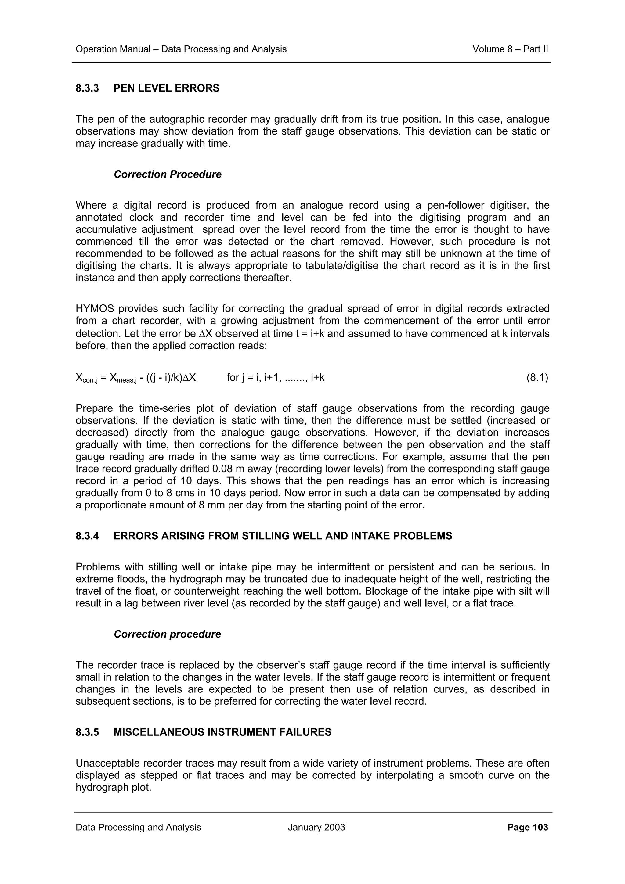 Operation Manual – Data Processing and Analysis Volume 8 – Part II
Data Processing and Analysis January 2003 Page 103
8.3.3 PEN LEVEL ERRORS
The pen of the autographic recorder may gradually drift from its true position. In this case, analogue
observations may show deviation from the staff gauge observations. This deviation can be static or
may increase gradually with time.
Correction Procedure
Where a digital record is produced from an analogue record using a pen-follower digitiser, the
annotated clock and recorder time and level can be fed into the digitising program and an
accumulative adjustment spread over the level record from the time the error is thought to have
commenced till the error was detected or the chart removed. However, such procedure is not
recommended to be followed as the actual reasons for the shift may still be unknown at the time of
digitising the charts. It is always appropriate to tabulate/digitise the chart record as it is in the first
instance and then apply corrections thereafter.
HYMOS provides such facility for correcting the gradual spread of error in digital records extracted
from a chart recorder, with a growing adjustment from the commencement of the error until error
detection. Let the error be ∆X observed at time t = i+k and assumed to have commenced at k intervals
before, then the applied correction reads:
Xcorr,j = Xmeas,j - ((j - i)/k)∆X for j = i, i+1, ......., i+k (8.1)
Prepare the time-series plot of deviation of staff gauge observations from the recording gauge
observations. If the deviation is static with time, then the difference must be settled (increased or
decreased) directly from the analogue gauge observations. However, if the deviation increases
gradually with time, then corrections for the difference between the pen observation and the staff
gauge reading are made in the same way as time corrections. For example, assume that the pen
trace record gradually drifted 0.08 m away (recording lower levels) from the corresponding staff gauge
record in a period of 10 days. This shows that the pen readings has an error which is increasing
gradually from 0 to 8 cms in 10 days period. Now error in such a data can be compensated by adding
a proportionate amount of 8 mm per day from the starting point of the error.
8.3.4 ERRORS ARISING FROM STILLING WELL AND INTAKE PROBLEMS
Problems with stilling well or intake pipe may be intermittent or persistent and can be serious. In
extreme floods, the hydrograph may be truncated due to inadequate height of the well, restricting the
travel of the float, or counterweight reaching the well bottom. Blockage of the intake pipe with silt will
result in a lag between river level (as recorded by the staff gauge) and well level, or a flat trace.
Correction procedure
The recorder trace is replaced by the observer’s staff gauge record if the time interval is sufficiently
small in relation to the changes in the water levels. If the staff gauge record is intermittent or frequent
changes in the levels are expected to be present then use of relation curves, as described in
subsequent sections, is to be preferred for correcting the water level record.
8.3.5 MISCELLANEOUS INSTRUMENT FAILURES
Unacceptable recorder traces may result from a wide variety of instrument problems. These are often
displayed as stepped or flat traces and may be corrected by interpolating a smooth curve on the
hydrograph plot.
 