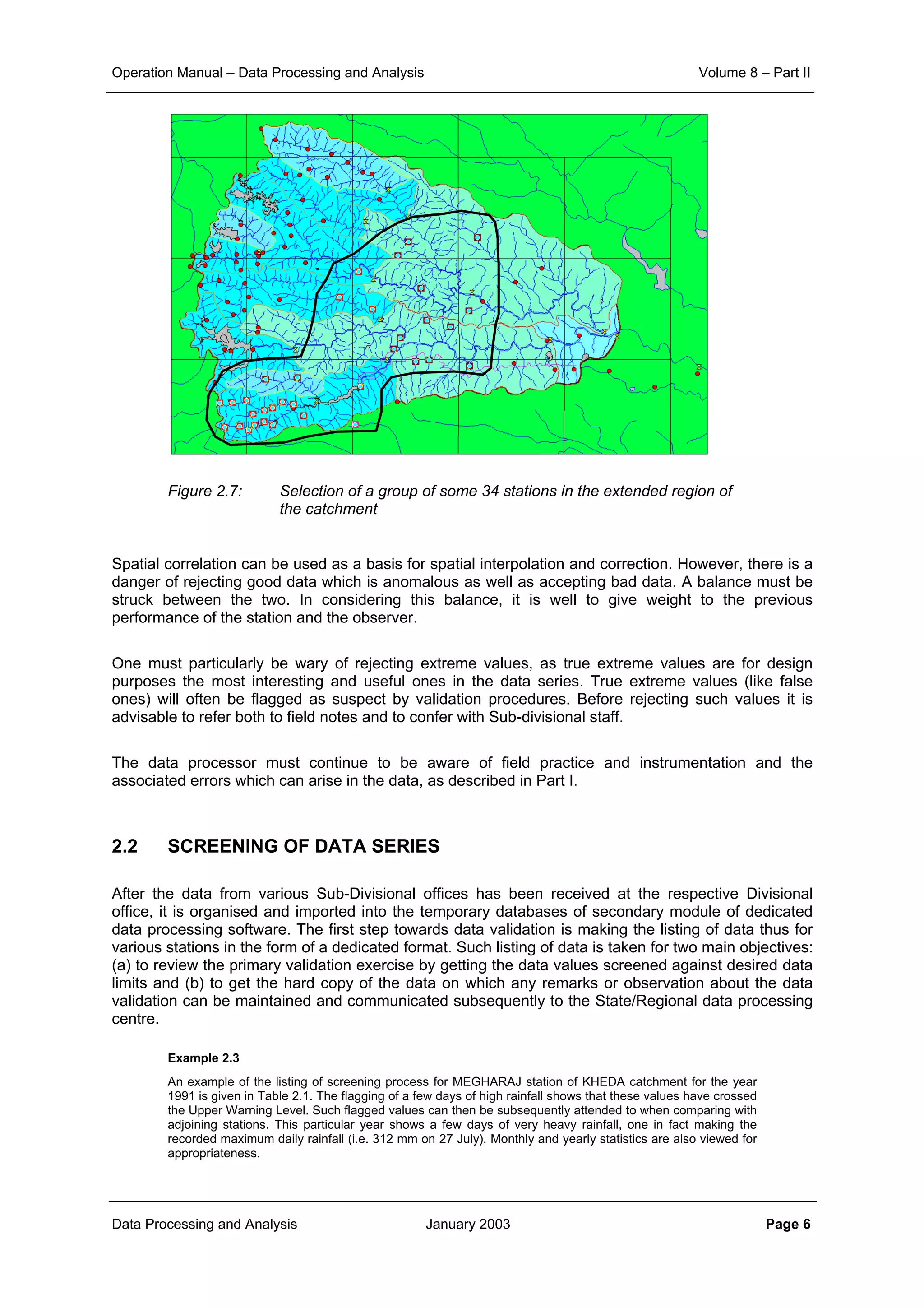 Operation Manual – Data Processing and Analysis Volume 8 – Part II
Data Processing and Analysis January 2003 Page 6
Figure 2.7: Selection of a group of some 34 stations in the extended region of
the catchment
Spatial correlation can be used as a basis for spatial interpolation and correction. However, there is a
danger of rejecting good data which is anomalous as well as accepting bad data. A balance must be
struck between the two. In considering this balance, it is well to give weight to the previous
performance of the station and the observer.
One must particularly be wary of rejecting extreme values, as true extreme values are for design
purposes the most interesting and useful ones in the data series. True extreme values (like false
ones) will often be flagged as suspect by validation procedures. Before rejecting such values it is
advisable to refer both to field notes and to confer with Sub-divisional staff.
The data processor must continue to be aware of field practice and instrumentation and the
associated errors which can arise in the data, as described in Part I.
2.2 SCREENING OF DATA SERIES
After the data from various Sub-Divisional offices has been received at the respective Divisional
office, it is organised and imported into the temporary databases of secondary module of dedicated
data processing software. The first step towards data validation is making the listing of data thus for
various stations in the form of a dedicated format. Such listing of data is taken for two main objectives:
(a) to review the primary validation exercise by getting the data values screened against desired data
limits and (b) to get the hard copy of the data on which any remarks or observation about the data
validation can be maintained and communicated subsequently to the State/Regional data processing
centre.
Example 2.3
An example of the listing of screening process for MEGHARAJ station of KHEDA catchment for the year
1991 is given in Table 2.1. The flagging of a few days of high rainfall shows that these values have crossed
the Upper Warning Level. Such flagged values can then be subsequently attended to when comparing with
adjoining stations. This particular year shows a few days of very heavy rainfall, one in fact making the
recorded maximum daily rainfall (i.e. 312 mm on 27 July). Monthly and yearly statistics are also viewed for
appropriateness.
 