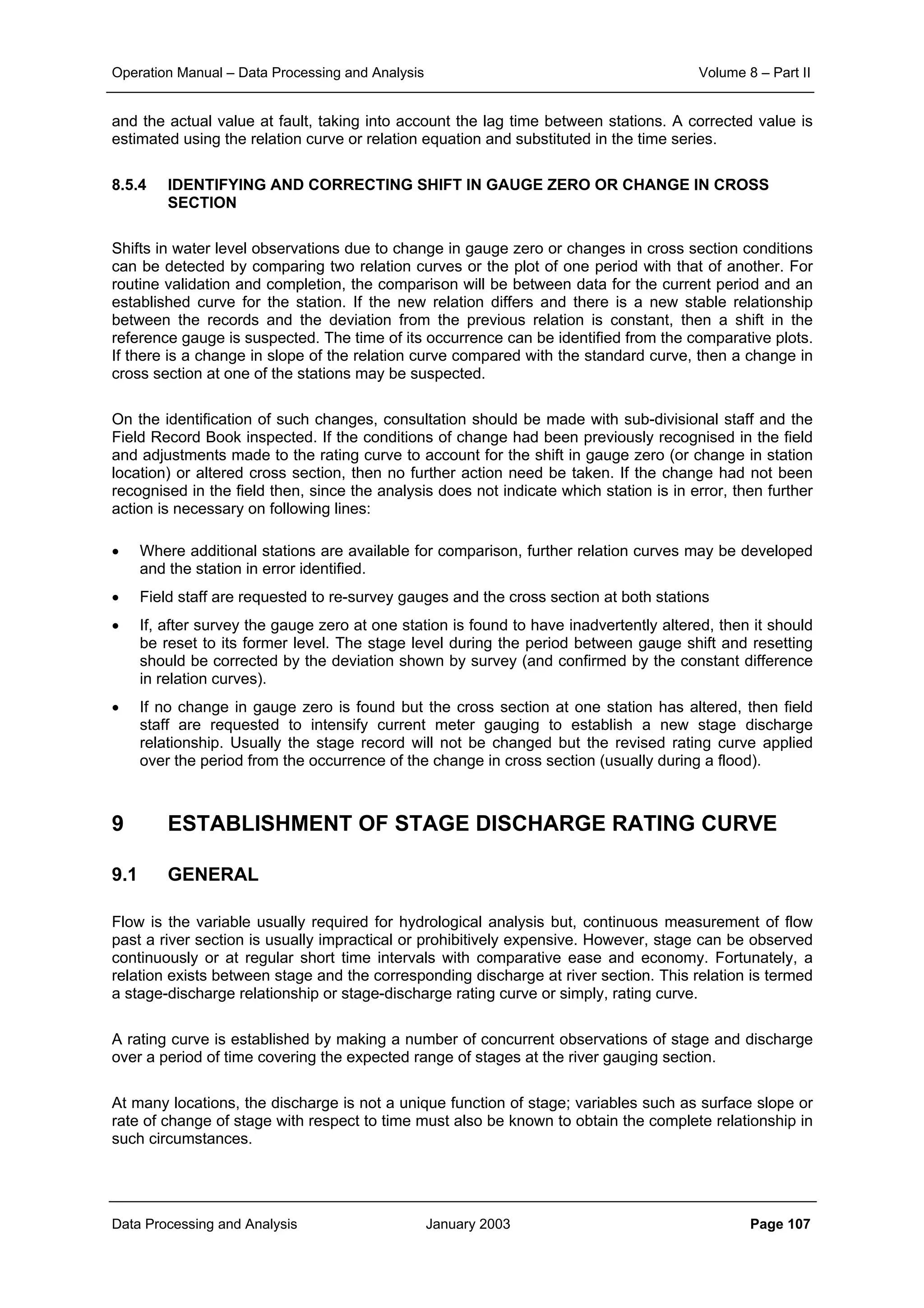 Operation Manual – Data Processing and Analysis Volume 8 – Part II
Data Processing and Analysis January 2003 Page 107
and the actual value at fault, taking into account the lag time between stations. A corrected value is
estimated using the relation curve or relation equation and substituted in the time series.
8.5.4 IDENTIFYING AND CORRECTING SHIFT IN GAUGE ZERO OR CHANGE IN CROSS
SECTION
Shifts in water level observations due to change in gauge zero or changes in cross section conditions
can be detected by comparing two relation curves or the plot of one period with that of another. For
routine validation and completion, the comparison will be between data for the current period and an
established curve for the station. If the new relation differs and there is a new stable relationship
between the records and the deviation from the previous relation is constant, then a shift in the
reference gauge is suspected. The time of its occurrence can be identified from the comparative plots.
If there is a change in slope of the relation curve compared with the standard curve, then a change in
cross section at one of the stations may be suspected.
On the identification of such changes, consultation should be made with sub-divisional staff and the
Field Record Book inspected. If the conditions of change had been previously recognised in the field
and adjustments made to the rating curve to account for the shift in gauge zero (or change in station
location) or altered cross section, then no further action need be taken. If the change had not been
recognised in the field then, since the analysis does not indicate which station is in error, then further
action is necessary on following lines:
• Where additional stations are available for comparison, further relation curves may be developed
and the station in error identified.
• Field staff are requested to re-survey gauges and the cross section at both stations
• If, after survey the gauge zero at one station is found to have inadvertently altered, then it should
be reset to its former level. The stage level during the period between gauge shift and resetting
should be corrected by the deviation shown by survey (and confirmed by the constant difference
in relation curves).
• If no change in gauge zero is found but the cross section at one station has altered, then field
staff are requested to intensify current meter gauging to establish a new stage discharge
relationship. Usually the stage record will not be changed but the revised rating curve applied
over the period from the occurrence of the change in cross section (usually during a flood).
9 ESTABLISHMENT OF STAGE DISCHARGE RATING CURVE
9.1 GENERAL
Flow is the variable usually required for hydrological analysis but, continuous measurement of flow
past a river section is usually impractical or prohibitively expensive. However, stage can be observed
continuously or at regular short time intervals with comparative ease and economy. Fortunately, a
relation exists between stage and the corresponding discharge at river section. This relation is termed
a stage-discharge relationship or stage-discharge rating curve or simply, rating curve.
A rating curve is established by making a number of concurrent observations of stage and discharge
over a period of time covering the expected range of stages at the river gauging section.
At many locations, the discharge is not a unique function of stage; variables such as surface slope or
rate of change of stage with respect to time must also be known to obtain the complete relationship in
such circumstances.
 