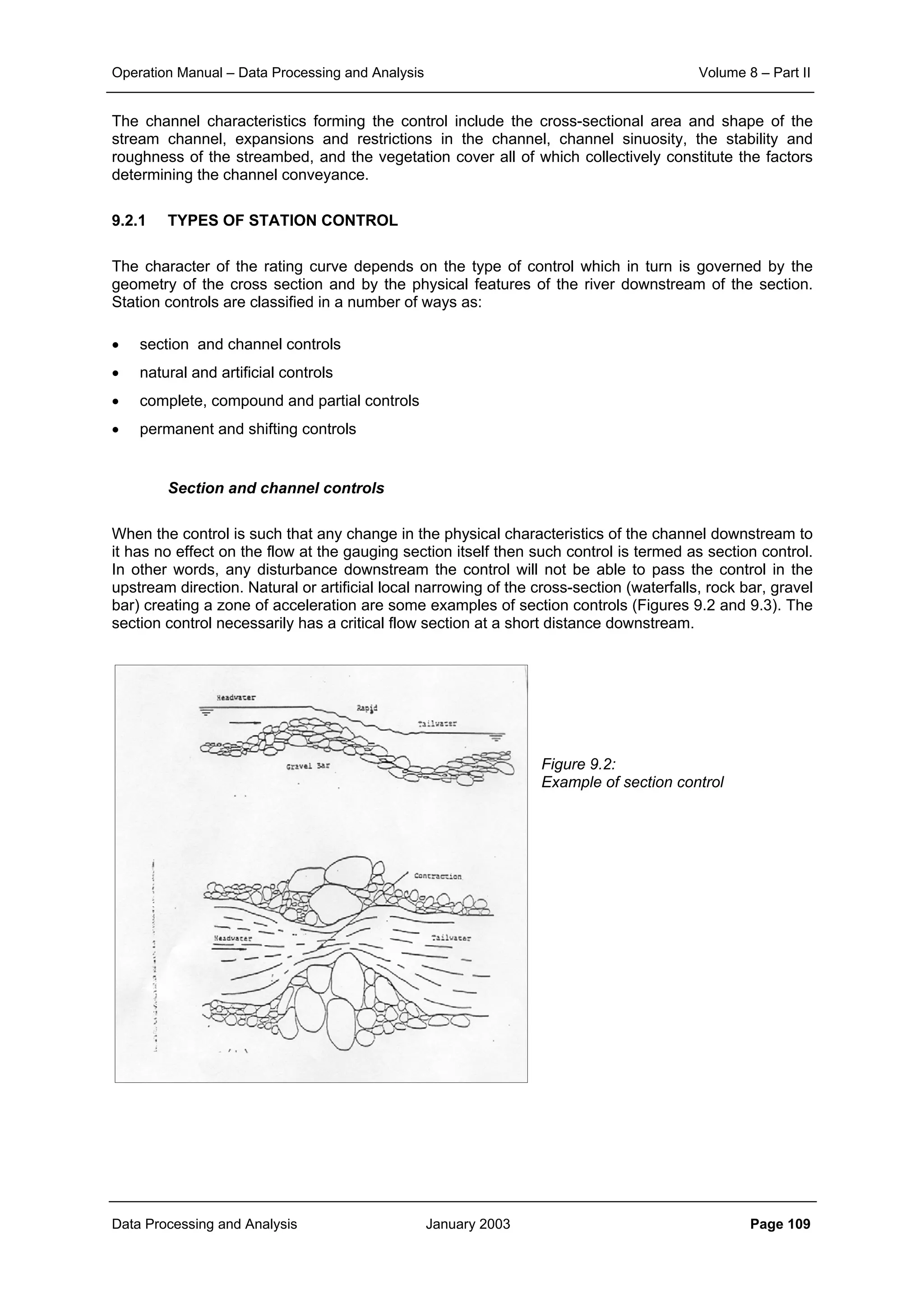 Operation Manual – Data Processing and Analysis Volume 8 – Part II
Data Processing and Analysis January 2003 Page 109
The channel characteristics forming the control include the cross-sectional area and shape of the
stream channel, expansions and restrictions in the channel, channel sinuosity, the stability and
roughness of the streambed, and the vegetation cover all of which collectively constitute the factors
determining the channel conveyance.
9.2.1 TYPES OF STATION CONTROL
The character of the rating curve depends on the type of control which in turn is governed by the
geometry of the cross section and by the physical features of the river downstream of the section.
Station controls are classified in a number of ways as:
• section and channel controls
• natural and artificial controls
• complete, compound and partial controls
• permanent and shifting controls
Section and channel controls
When the control is such that any change in the physical characteristics of the channel downstream to
it has no effect on the flow at the gauging section itself then such control is termed as section control.
In other words, any disturbance downstream the control will not be able to pass the control in the
upstream direction. Natural or artificial local narrowing of the cross-section (waterfalls, rock bar, gravel
bar) creating a zone of acceleration are some examples of section controls (Figures 9.2 and 9.3). The
section control necessarily has a critical flow section at a short distance downstream.
Figure 9.2:
Example of section control
 