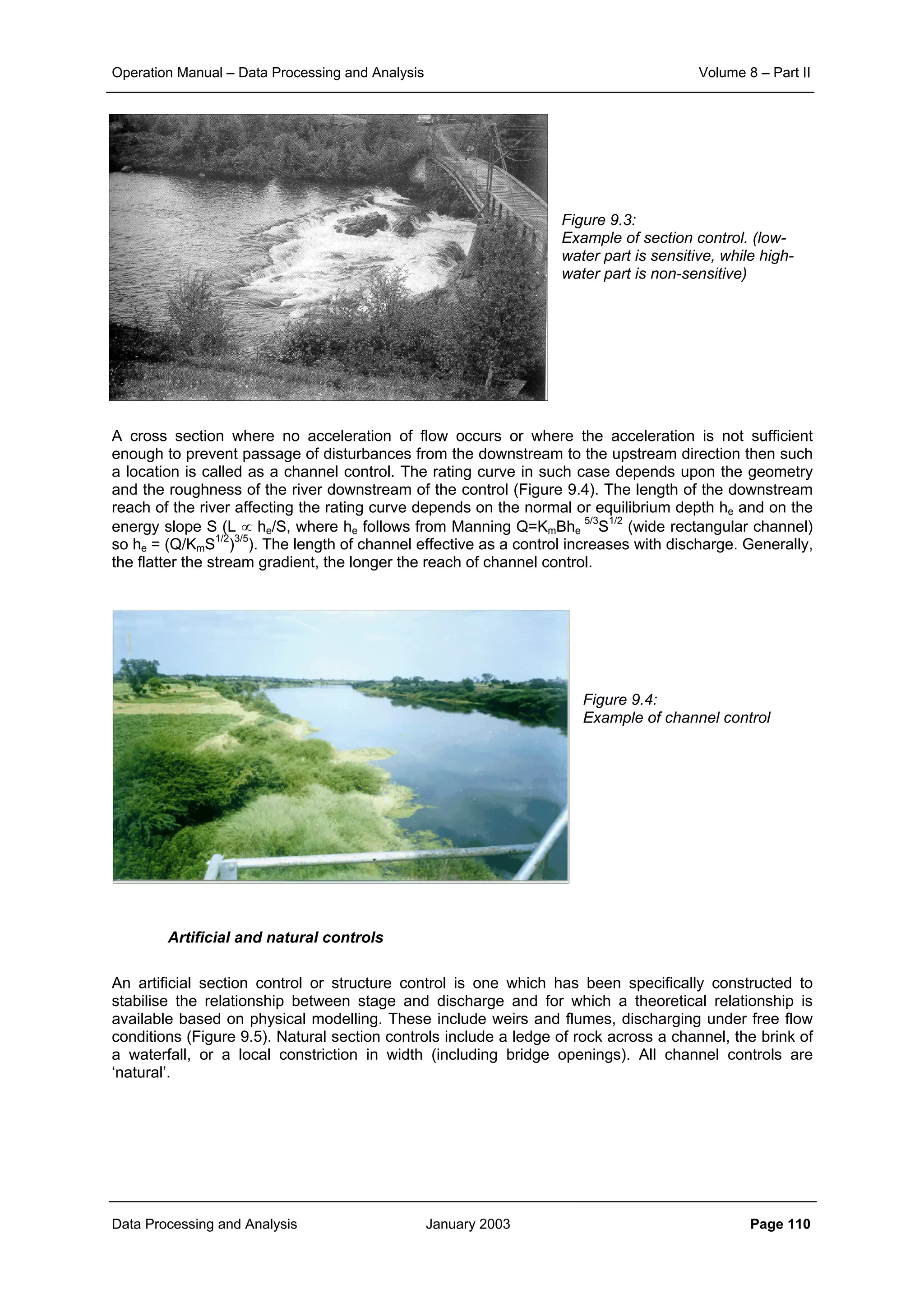 Operation Manual – Data Processing and Analysis Volume 8 – Part II
Data Processing and Analysis January 2003 Page 110
Figure 9.3:
Example of section control. (low-
water part is sensitive, while high-
water part is non-sensitive)
A cross section where no acceleration of flow occurs or where the acceleration is not sufficient
enough to prevent passage of disturbances from the downstream to the upstream direction then such
a location is called as a channel control. The rating curve in such case depends upon the geometry
and the roughness of the river downstream of the control (Figure 9.4). The length of the downstream
reach of the river affecting the rating curve depends on the normal or equilibrium depth he and on the
energy slope S (L ∝ he/S, where he follows from Manning Q=KmBhe
5/3
S1/2
(wide rectangular channel)
so he = (Q/KmS1/2
)3/5
). The length of channel effective as a control increases with discharge. Generally,
the flatter the stream gradient, the longer the reach of channel control.
Figure 9.4:
Example of channel control
Artificial and natural controls
An artificial section control or structure control is one which has been specifically constructed to
stabilise the relationship between stage and discharge and for which a theoretical relationship is
available based on physical modelling. These include weirs and flumes, discharging under free flow
conditions (Figure 9.5). Natural section controls include a ledge of rock across a channel, the brink of
a waterfall, or a local constriction in width (including bridge openings). All channel controls are
‘natural’.
 