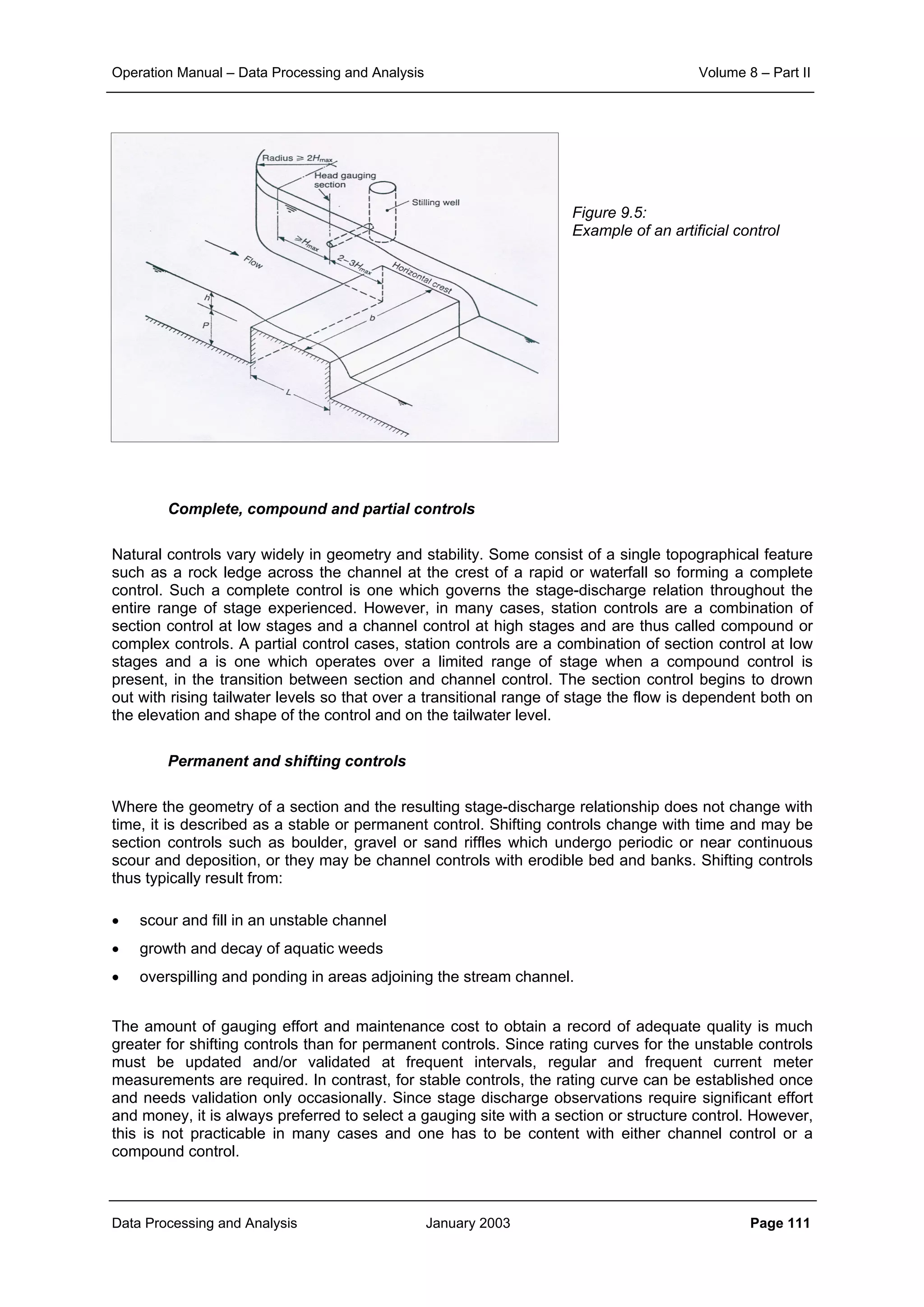 Operation Manual – Data Processing and Analysis Volume 8 – Part II
Data Processing and Analysis January 2003 Page 111
Figure 9.5:
Example of an artificial control
Complete, compound and partial controls
Natural controls vary widely in geometry and stability. Some consist of a single topographical feature
such as a rock ledge across the channel at the crest of a rapid or waterfall so forming a complete
control. Such a complete control is one which governs the stage-discharge relation throughout the
entire range of stage experienced. However, in many cases, station controls are a combination of
section control at low stages and a channel control at high stages and are thus called compound or
complex controls. A partial control cases, station controls are a combination of section control at low
stages and a is one which operates over a limited range of stage when a compound control is
present, in the transition between section and channel control. The section control begins to drown
out with rising tailwater levels so that over a transitional range of stage the flow is dependent both on
the elevation and shape of the control and on the tailwater level.
Permanent and shifting controls
Where the geometry of a section and the resulting stage-discharge relationship does not change with
time, it is described as a stable or permanent control. Shifting controls change with time and may be
section controls such as boulder, gravel or sand riffles which undergo periodic or near continuous
scour and deposition, or they may be channel controls with erodible bed and banks. Shifting controls
thus typically result from:
• scour and fill in an unstable channel
• growth and decay of aquatic weeds
• overspilling and ponding in areas adjoining the stream channel.
The amount of gauging effort and maintenance cost to obtain a record of adequate quality is much
greater for shifting controls than for permanent controls. Since rating curves for the unstable controls
must be updated and/or validated at frequent intervals, regular and frequent current meter
measurements are required. In contrast, for stable controls, the rating curve can be established once
and needs validation only occasionally. Since stage discharge observations require significant effort
and money, it is always preferred to select a gauging site with a section or structure control. However,
this is not practicable in many cases and one has to be content with either channel control or a
compound control.
 