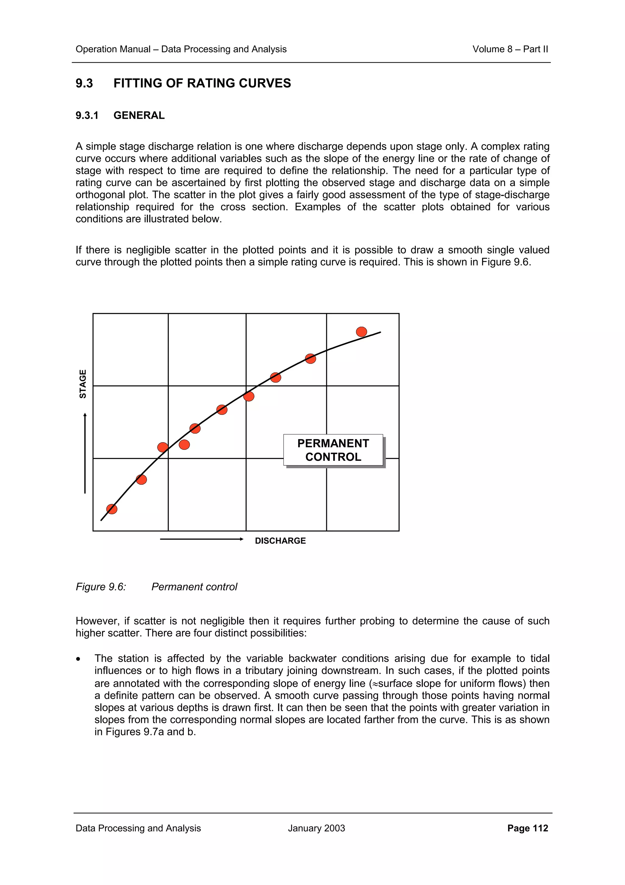 Operation Manual – Data Processing and Analysis Volume 8 – Part II
Data Processing and Analysis January 2003 Page 112
9.3 FITTING OF RATING CURVES
9.3.1 GENERAL
A simple stage discharge relation is one where discharge depends upon stage only. A complex rating
curve occurs where additional variables such as the slope of the energy line or the rate of change of
stage with respect to time are required to define the relationship. The need for a particular type of
rating curve can be ascertained by first plotting the observed stage and discharge data on a simple
orthogonal plot. The scatter in the plot gives a fairly good assessment of the type of stage-discharge
relationship required for the cross section. Examples of the scatter plots obtained for various
conditions are illustrated below.
If there is negligible scatter in the plotted points and it is possible to draw a smooth single valued
curve through the plotted points then a simple rating curve is required. This is shown in Figure 9.6.
PERMANENT
CONTROL
PERMANENT
CONTROL
DISCHARGE
STAGE
Figure 9.6: Permanent control
However, if scatter is not negligible then it requires further probing to determine the cause of such
higher scatter. There are four distinct possibilities:
• The station is affected by the variable backwater conditions arising due for example to tidal
influences or to high flows in a tributary joining downstream. In such cases, if the plotted points
are annotated with the corresponding slope of energy line (≈surface slope for uniform flows) then
a definite pattern can be observed. A smooth curve passing through those points having normal
slopes at various depths is drawn first. It can then be seen that the points with greater variation in
slopes from the corresponding normal slopes are located farther from the curve. This is as shown
in Figures 9.7a and b.
 