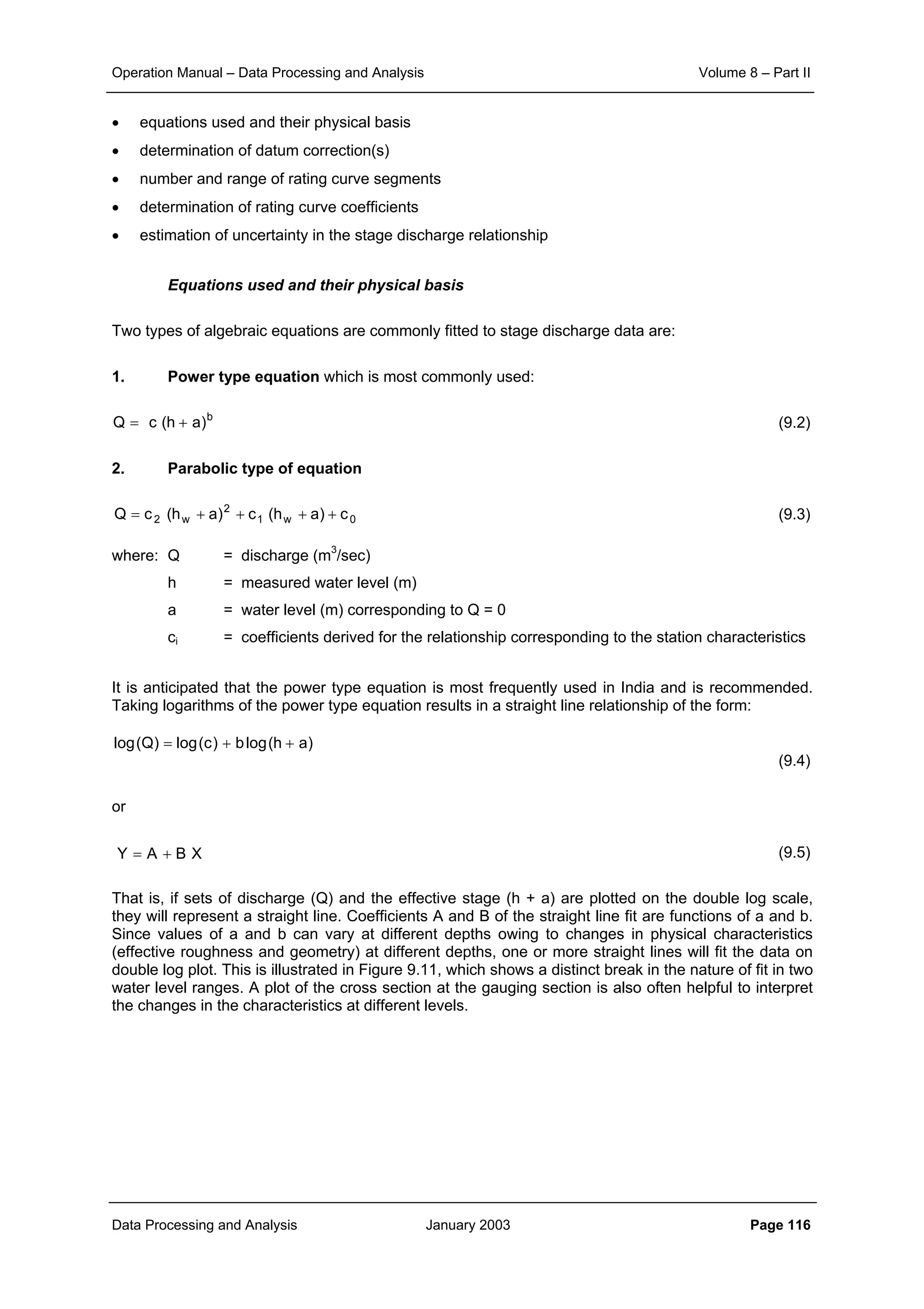 Operation Manual – Data Processing and Analysis Volume 8 – Part II
Data Processing and Analysis January 2003 Page 116
• equations used and their physical basis
• determination of datum correction(s)
• number and range of rating curve segments
• determination of rating curve coefficients
• estimation of uncertainty in the stage discharge relationship
Equations used and their physical basis
Two types of algebraic equations are commonly fitted to stage discharge data are:
1. Power type equation which is most commonly used:
(9.2)
2. Parabolic type of equation
(9.3)
where: Q = discharge (m3
/sec)
h = measured water level (m)
a = water level (m) corresponding to Q = 0
ci = coefficients derived for the relationship corresponding to the station characteristics
It is anticipated that the power type equation is most frequently used in India and is recommended.
Taking logarithms of the power type equation results in a straight line relationship of the form:
(9.4)
or
(9.5)
That is, if sets of discharge (Q) and the effective stage (h + a) are plotted on the double log scale,
they will represent a straight line. Coefficients A and B of the straight line fit are functions of a and b.
Since values of a and b can vary at different depths owing to changes in physical characteristics
(effective roughness and geometry) at different depths, one or more straight lines will fit the data on
double log plot. This is illustrated in Figure 9.11, which shows a distinct break in the nature of fit in two
water level ranges. A plot of the cross section at the gauging section is also often helpful to interpret
the changes in the characteristics at different levels.
b
)ah(cQ +=
0w1
2
w2 c)ah(c)ah(cQ ++++=
)ah(logb)c(log)Q(log ++=
XBAY +=
 