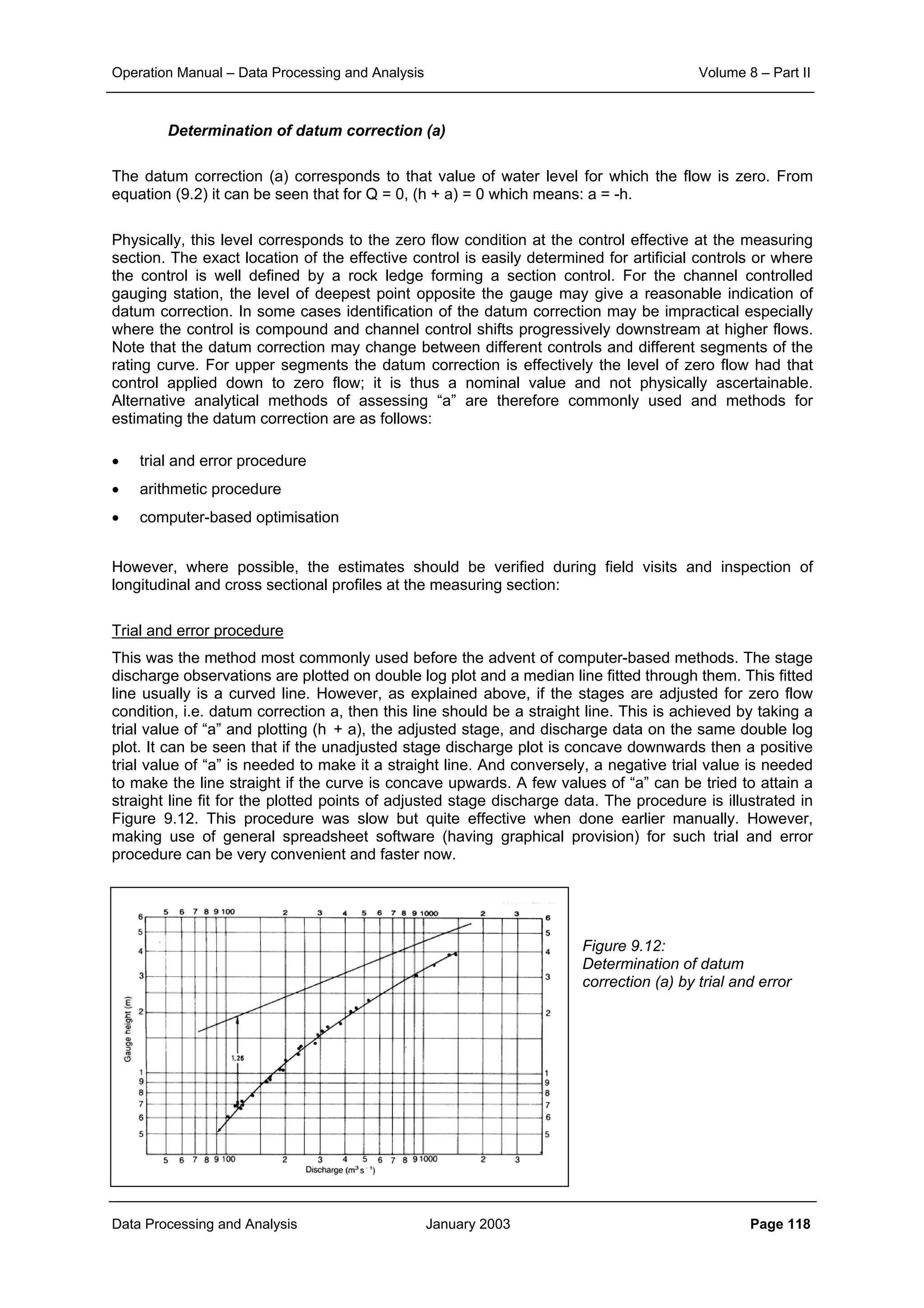 Operation Manual – Data Processing and Analysis Volume 8 – Part II
Data Processing and Analysis January 2003 Page 118
Determination of datum correction (a)
The datum correction (a) corresponds to that value of water level for which the flow is zero. From
equation (9.2) it can be seen that for Q = 0, (h + a) = 0 which means: a = -h.
Physically, this level corresponds to the zero flow condition at the control effective at the measuring
section. The exact location of the effective control is easily determined for artificial controls or where
the control is well defined by a rock ledge forming a section control. For the channel controlled
gauging station, the level of deepest point opposite the gauge may give a reasonable indication of
datum correction. In some cases identification of the datum correction may be impractical especially
where the control is compound and channel control shifts progressively downstream at higher flows.
Note that the datum correction may change between different controls and different segments of the
rating curve. For upper segments the datum correction is effectively the level of zero flow had that
control applied down to zero flow; it is thus a nominal value and not physically ascertainable.
Alternative analytical methods of assessing “a” are therefore commonly used and methods for
estimating the datum correction are as follows:
• trial and error procedure
• arithmetic procedure
• computer-based optimisation
However, where possible, the estimates should be verified during field visits and inspection of
longitudinal and cross sectional profiles at the measuring section:
Trial and error procedure
This was the method most commonly used before the advent of computer-based methods. The stage
discharge observations are plotted on double log plot and a median line fitted through them. This fitted
line usually is a curved line. However, as explained above, if the stages are adjusted for zero flow
condition, i.e. datum correction a, then this line should be a straight line. This is achieved by taking a
trial value of “a” and plotting (h + a), the adjusted stage, and discharge data on the same double log
plot. It can be seen that if the unadjusted stage discharge plot is concave downwards then a positive
trial value of “a” is needed to make it a straight line. And conversely, a negative trial value is needed
to make the line straight if the curve is concave upwards. A few values of “a” can be tried to attain a
straight line fit for the plotted points of adjusted stage discharge data. The procedure is illustrated in
Figure 9.12. This procedure was slow but quite effective when done earlier manually. However,
making use of general spreadsheet software (having graphical provision) for such trial and error
procedure can be very convenient and faster now.
Figure 9.12:
Determination of datum
correction (a) by trial and error
 