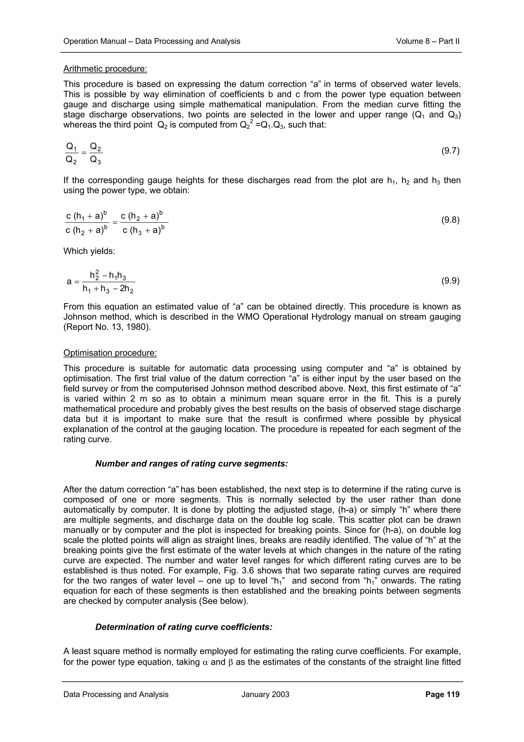 Operation Manual – Data Processing and Analysis Volume 8 – Part II
Data Processing and Analysis January 2003 Page 119
Arithmetic procedure:
This procedure is based on expressing the datum correction “a” in terms of observed water levels.
This is possible by way elimination of coefficients b and c from the power type equation between
gauge and discharge using simple mathematical manipulation. From the median curve fitting the
stage discharge observations, two points are selected in the lower and upper range (Q1 and Q3)
whereas the third point Q2 is computed from Q2
2
=Q1.Q3, such that:
(9.7)
If the corresponding gauge heights for these discharges read from the plot are h1, h2 and h3 then
using the power type, we obtain:
(9.8)
Which yields:
(9.9)
From this equation an estimated value of “a” can be obtained directly. This procedure is known as
Johnson method, which is described in the WMO Operational Hydrology manual on stream gauging
(Report No. 13, 1980).
Optimisation procedure:
This procedure is suitable for automatic data processing using computer and “a” is obtained by
optimisation. The first trial value of the datum correction “a” is either input by the user based on the
field survey or from the computerised Johnson method described above. Next, this first estimate of “a”
is varied within 2 m so as to obtain a minimum mean square error in the fit. This is a purely
mathematical procedure and probably gives the best results on the basis of observed stage discharge
data but it is important to make sure that the result is confirmed where possible by physical
explanation of the control at the gauging location. The procedure is repeated for each segment of the
rating curve.
Number and ranges of rating curve segments:
After the datum correction “a” has been established, the next step is to determine if the rating curve is
composed of one or more segments. This is normally selected by the user rather than done
automatically by computer. It is done by plotting the adjusted stage, (h-a) or simply “h” where there
are multiple segments, and discharge data on the double log scale. This scatter plot can be drawn
manually or by computer and the plot is inspected for breaking points. Since for (h-a), on double log
scale the plotted points will align as straight lines, breaks are readily identified. The value of “h” at the
breaking points give the first estimate of the water levels at which changes in the nature of the rating
curve are expected. The number and water level ranges for which different rating curves are to be
established is thus noted. For example, Fig. 3.6 shows that two separate rating curves are required
for the two ranges of water level – one up to level “h1” and second from “h1” onwards. The rating
equation for each of these segments is then established and the breaking points between segments
are checked by computer analysis (See below).
Determination of rating curve coefficients:
A least square method is normally employed for estimating the rating curve coefficients. For example,
for the power type equation, taking α and β as the estimates of the constants of the straight line fitted
3
2
2
1
Q
Q
Q
Q
=
b
3
b
2
b
2
b
1
)ah(c
)ah(c
)ah(c
)ah(c
+
+
=
+
+
231
31
2
2
h2hh
hhh
a
−+
−
=
 