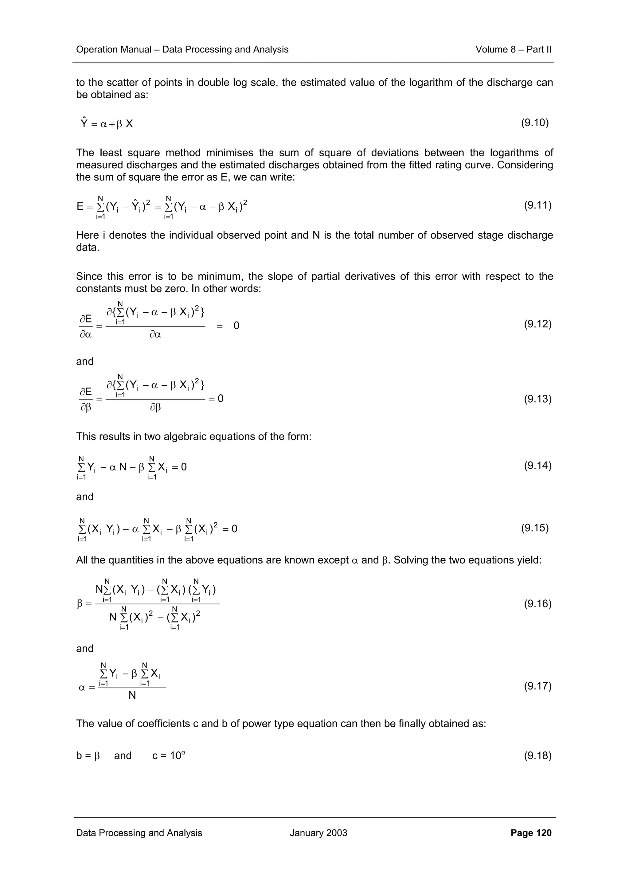 Operation Manual – Data Processing and Analysis Volume 8 – Part II
Data Processing and Analysis January 2003 Page 120
to the scatter of points in double log scale, the estimated value of the logarithm of the discharge can
be obtained as:
(9.10)
The least square method minimises the sum of square of deviations between the logarithms of
measured discharges and the estimated discharges obtained from the fitted rating curve. Considering
the sum of square the error as E, we can write:
(9.11)
Here i denotes the individual observed point and N is the total number of observed stage discharge
data.
Since this error is to be minimum, the slope of partial derivatives of this error with respect to the
constants must be zero. In other words:
(9.12)
and
(9.13)
This results in two algebraic equations of the form:
(9.14)
and
(9.15)
All the quantities in the above equations are known except α and β. Solving the two equations yield:
(9.16)
and
(9.17)
The value of coefficients c and b of power type equation can then be finally obtained as:
b = β and c = 10α
(9.18)
XYˆ β+α=
2
i
N
1i
i
2
i
N
1i
i )XY()YˆY(E β−α−∑=−∑=
==
0
})XY({
E
2
i
N
1i
i
=
α∂
β−α−∑∂
=
α∂
∂ =
0
})XY({
E
2
i
N
1i
i
=
β∂
β−α−∑∂
=
β∂
∂ =
0XNY
N
1i
i
N
1i
i =∑β−α−∑
==
0)X(X)YX( 2
N
1i
i
N
1i
i
N
1i
ii =∑β−∑α−∑
===
∑ ∑−
∑ ∑ ∑−
=β
= =
= = =
N
1i
N
1i
2
i
2
i
N
1i
N
1i
N
1i
iiii
)X()X(N
)Y()X()YX(N
N
XY
N
1i
i
N
1i
i ∑β−∑
=α ==
 