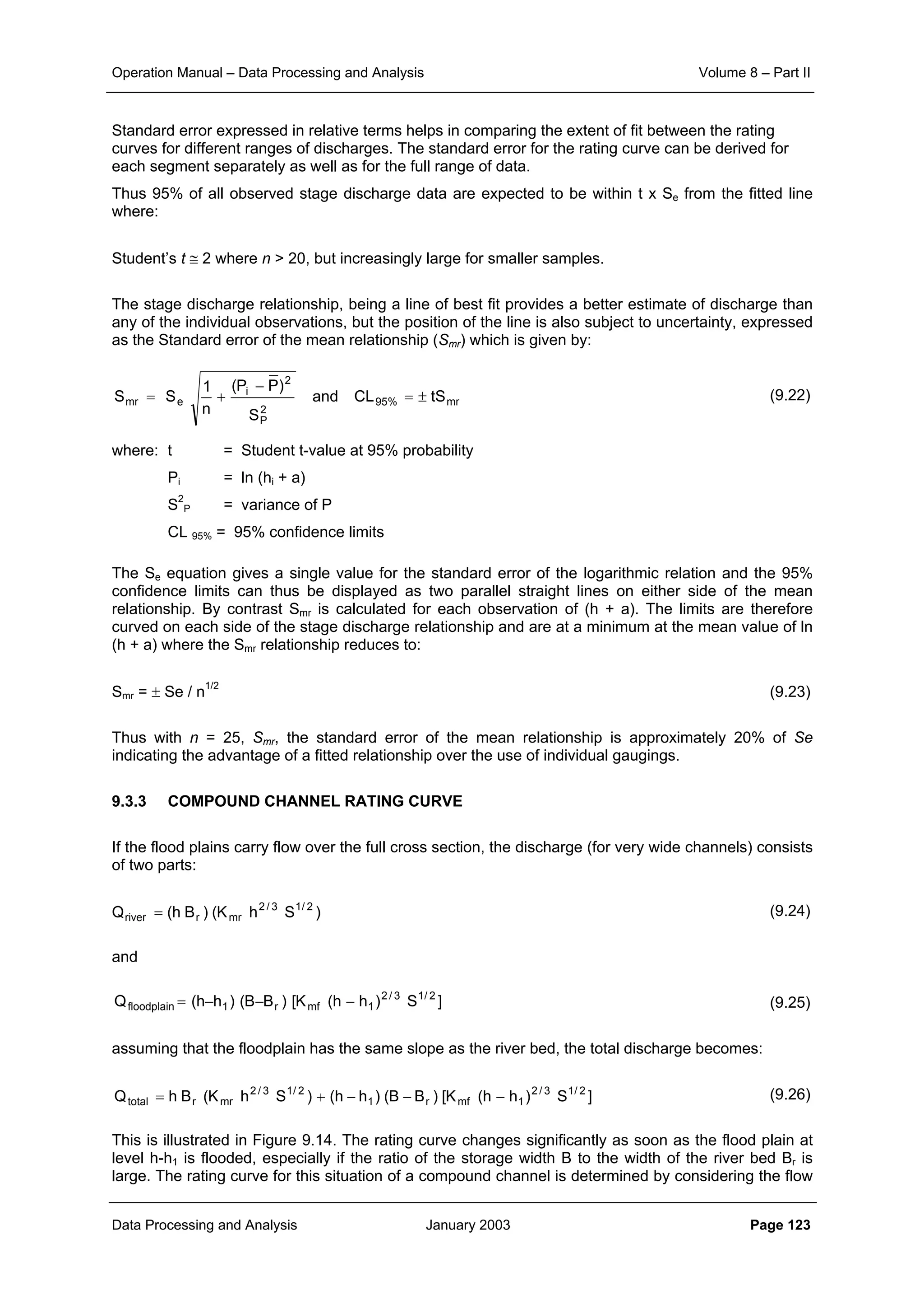 Operation Manual – Data Processing and Analysis Volume 8 – Part II
Data Processing and Analysis January 2003 Page 123
Standard error expressed in relative terms helps in comparing the extent of fit between the rating
curves for different ranges of discharges. The standard error for the rating curve can be derived for
each segment separately as well as for the full range of data.
Thus 95% of all observed stage discharge data are expected to be within t x Se from the fitted line
where:
Student’s t ≅ 2 where n > 20, but increasingly large for smaller samples.
The stage discharge relationship, being a line of best fit provides a better estimate of discharge than
any of the individual observations, but the position of the line is also subject to uncertainty, expressed
as the Standard error of the mean relationship (Smr) which is given by:
(9.22)
where: t = Student t-value at 95% probability
Pi = ln (hi + a)
S2
P = variance of P
CL 95% = 95% confidence limits
The Se equation gives a single value for the standard error of the logarithmic relation and the 95%
confidence limits can thus be displayed as two parallel straight lines on either side of the mean
relationship. By contrast Smr is calculated for each observation of (h + a). The limits are therefore
curved on each side of the stage discharge relationship and are at a minimum at the mean value of ln
(h + a) where the Smr relationship reduces to:
Smr = ± Se / n1/2
(9.23)
Thus with n = 25, Smr, the standard error of the mean relationship is approximately 20% of Se
indicating the advantage of a fitted relationship over the use of individual gaugings.
9.3.3 COMPOUND CHANNEL RATING CURVE
If the flood plains carry flow over the full cross section, the discharge (for very wide channels) consists
of two parts:
(9.24)
and
(9.25)
assuming that the floodplain has the same slope as the river bed, the total discharge becomes:
(9.26)
This is illustrated in Figure 9.14. The rating curve changes significantly as soon as the flood plain at
level h-h1 is flooded, especially if the ratio of the storage width B to the width of the river bed Br is
large. The rating curve for this situation of a compound channel is determined by considering the flow
mr%95
2
P
2
i
emr tSCLand
S
)PP(
n
1
SS ±=
−
+=
)ShK()Bh(Q 2/13/2
mrrriver =
]S)hh(K[)BB()hh(Q 2/13/2
1mfr1floodplain −−−=
]S)hh(K[)BB()hh()ShK(BhQ 2/13/2
1mfr1
2/13/2
mrrtotal −−−+=
 