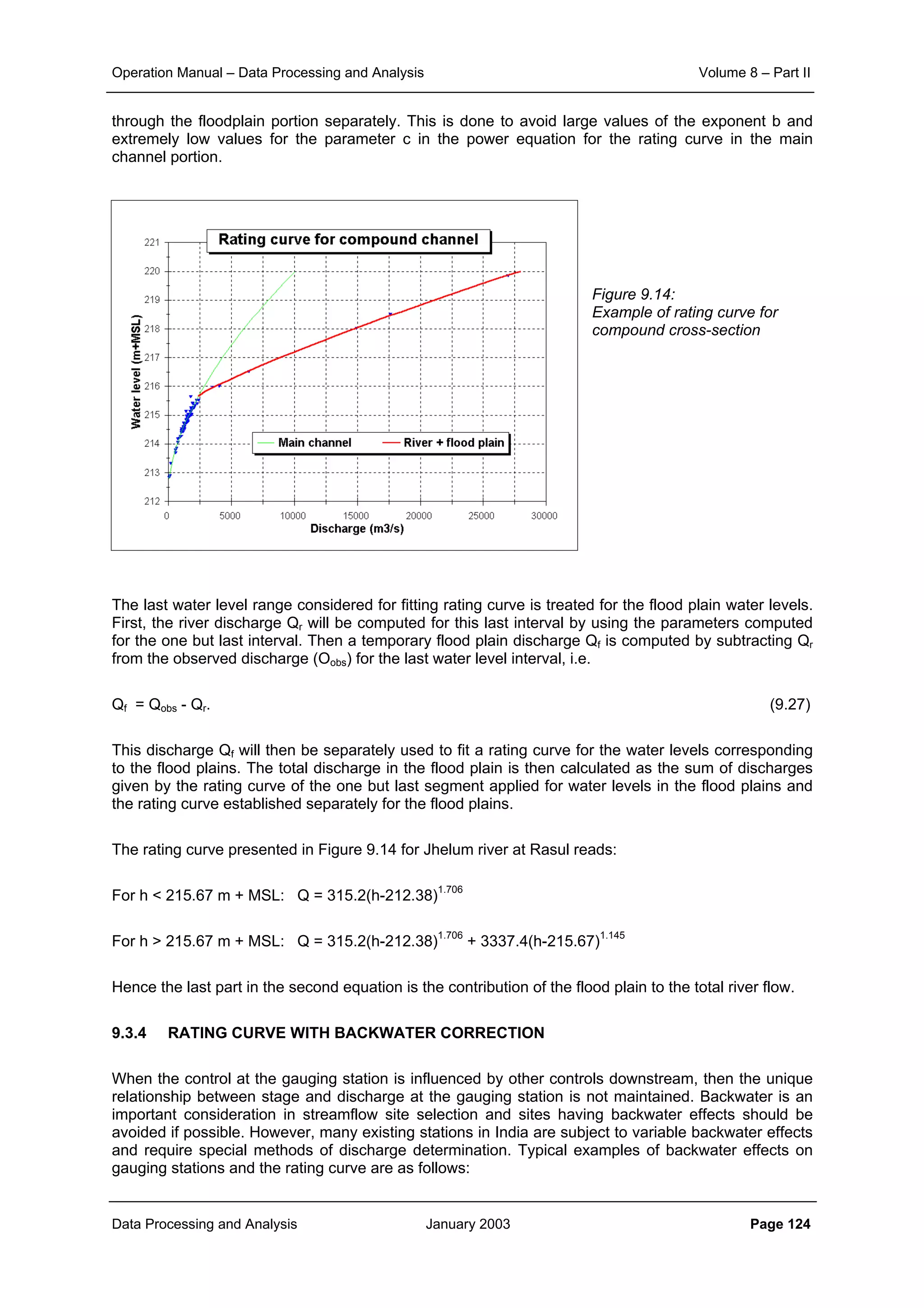 Operation Manual – Data Processing and Analysis Volume 8 – Part II
Data Processing and Analysis January 2003 Page 124
through the floodplain portion separately. This is done to avoid large values of the exponent b and
extremely low values for the parameter c in the power equation for the rating curve in the main
channel portion.
Figure 9.14:
Example of rating curve for
compound cross-section
The last water level range considered for fitting rating curve is treated for the flood plain water levels.
First, the river discharge Qr will be computed for this last interval by using the parameters computed
for the one but last interval. Then a temporary flood plain discharge Qf is computed by subtracting Qr
from the observed discharge (Oobs) for the last water level interval, i.e.
Qf = Qobs - Qr. (9.27)
This discharge Qf will then be separately used to fit a rating curve for the water levels corresponding
to the flood plains. The total discharge in the flood plain is then calculated as the sum of discharges
given by the rating curve of the one but last segment applied for water levels in the flood plains and
the rating curve established separately for the flood plains.
The rating curve presented in Figure 9.14 for Jhelum river at Rasul reads:
For h < 215.67 m + MSL: Q = 315.2(h-212.38)1.706
For h > 215.67 m + MSL: Q = 315.2(h-212.38)1.706
+ 3337.4(h-215.67)1.145
Hence the last part in the second equation is the contribution of the flood plain to the total river flow.
9.3.4 RATING CURVE WITH BACKWATER CORRECTION
When the control at the gauging station is influenced by other controls downstream, then the unique
relationship between stage and discharge at the gauging station is not maintained. Backwater is an
important consideration in streamflow site selection and sites having backwater effects should be
avoided if possible. However, many existing stations in India are subject to variable backwater effects
and require special methods of discharge determination. Typical examples of backwater effects on
gauging stations and the rating curve are as follows:
 