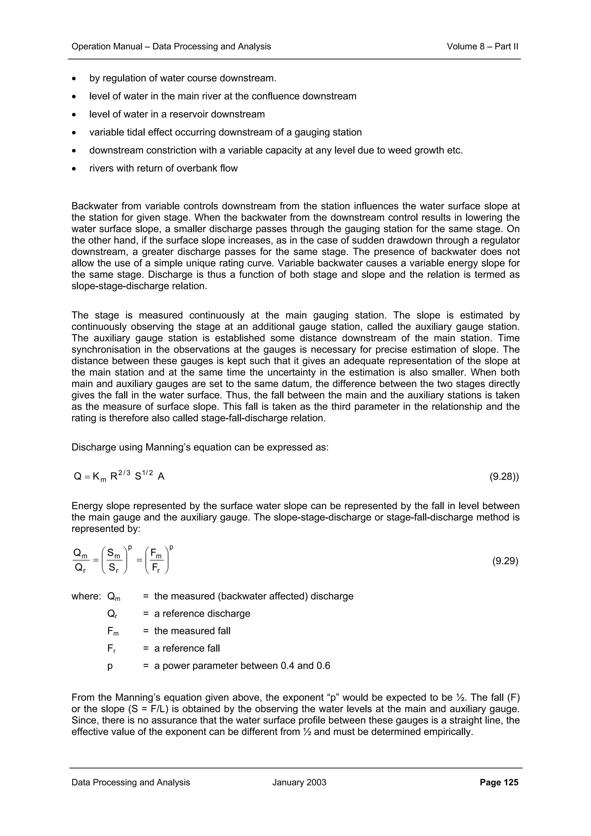 Operation Manual – Data Processing and Analysis Volume 8 – Part II
Data Processing and Analysis January 2003 Page 125
• by regulation of water course downstream.
• level of water in the main river at the confluence downstream
• level of water in a reservoir downstream
• variable tidal effect occurring downstream of a gauging station
• downstream constriction with a variable capacity at any level due to weed growth etc.
• rivers with return of overbank flow
Backwater from variable controls downstream from the station influences the water surface slope at
the station for given stage. When the backwater from the downstream control results in lowering the
water surface slope, a smaller discharge passes through the gauging station for the same stage. On
the other hand, if the surface slope increases, as in the case of sudden drawdown through a regulator
downstream, a greater discharge passes for the same stage. The presence of backwater does not
allow the use of a simple unique rating curve. Variable backwater causes a variable energy slope for
the same stage. Discharge is thus a function of both stage and slope and the relation is termed as
slope-stage-discharge relation.
The stage is measured continuously at the main gauging station. The slope is estimated by
continuously observing the stage at an additional gauge station, called the auxiliary gauge station.
The auxiliary gauge station is established some distance downstream of the main station. Time
synchronisation in the observations at the gauges is necessary for precise estimation of slope. The
distance between these gauges is kept such that it gives an adequate representation of the slope at
the main station and at the same time the uncertainty in the estimation is also smaller. When both
main and auxiliary gauges are set to the same datum, the difference between the two stages directly
gives the fall in the water surface. Thus, the fall between the main and the auxiliary stations is taken
as the measure of surface slope. This fall is taken as the third parameter in the relationship and the
rating is therefore also called stage-fall-discharge relation.
Discharge using Manning’s equation can be expressed as:
(9.28))
Energy slope represented by the surface water slope can be represented by the fall in level between
the main gauge and the auxiliary gauge. The slope-stage-discharge or stage-fall-discharge method is
represented by:
(9.29)
where: Qm = the measured (backwater affected) discharge
Qr = a reference discharge
Fm = the measured fall
Fr = a reference fall
p = a power parameter between 0.4 and 0.6
From the Manning’s equation given above, the exponent “p” would be expected to be ½. The fall (F)
or the slope (S = F/L) is obtained by the observing the water levels at the main and auxiliary gauge.
Since, there is no assurance that the water surface profile between these gauges is a straight line, the
effective value of the exponent can be different from ½ and must be determined empirically.
ASRKQ 2/13/2
m=
p
r
m
p
r
m
r
m
F
F
S
S
Q
Q






=





=
 