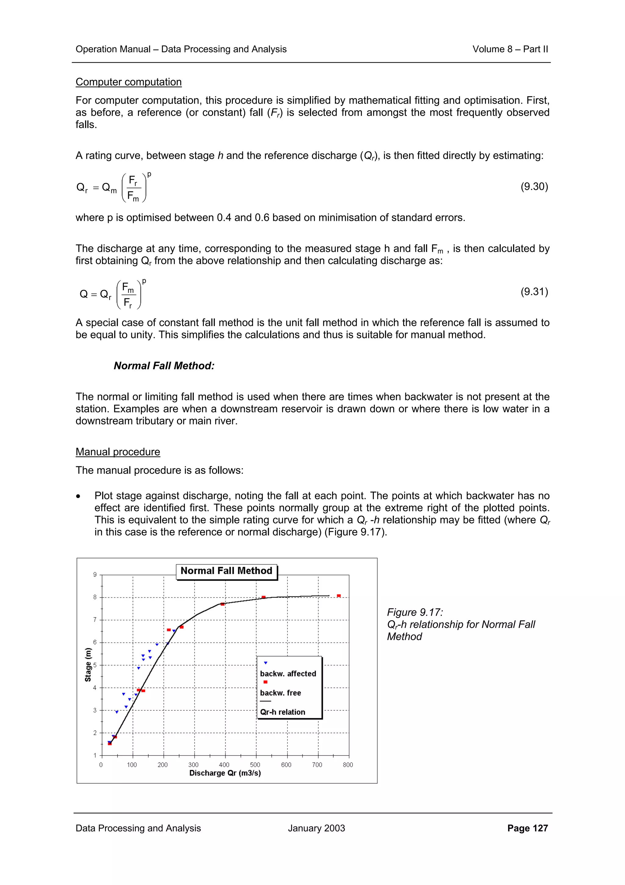 Operation Manual – Data Processing and Analysis Volume 8 – Part II
Data Processing and Analysis January 2003 Page 127
Computer computation
For computer computation, this procedure is simplified by mathematical fitting and optimisation. First,
as before, a reference (or constant) fall (Fr) is selected from amongst the most frequently observed
falls.
A rating curve, between stage h and the reference discharge (Qr), is then fitted directly by estimating:
(9.30)
where p is optimised between 0.4 and 0.6 based on minimisation of standard errors.
The discharge at any time, corresponding to the measured stage h and fall Fm , is then calculated by
first obtaining Qr from the above relationship and then calculating discharge as:
(9.31)
A special case of constant fall method is the unit fall method in which the reference fall is assumed to
be equal to unity. This simplifies the calculations and thus is suitable for manual method.
Normal Fall Method:
The normal or limiting fall method is used when there are times when backwater is not present at the
station. Examples are when a downstream reservoir is drawn down or where there is low water in a
downstream tributary or main river.
Manual procedure
The manual procedure is as follows:
• Plot stage against discharge, noting the fall at each point. The points at which backwater has no
effect are identified first. These points normally group at the extreme right of the plotted points.
This is equivalent to the simple rating curve for which a Qr -h relationship may be fitted (where Qr
in this case is the reference or normal discharge) (Figure 9.17).
Figure 9.17:
Qr-h relationship for Normal Fall
Method
p
m
r
mr
F
F
QQ 





=
p
r
m
r
F
F
QQ 





=
 