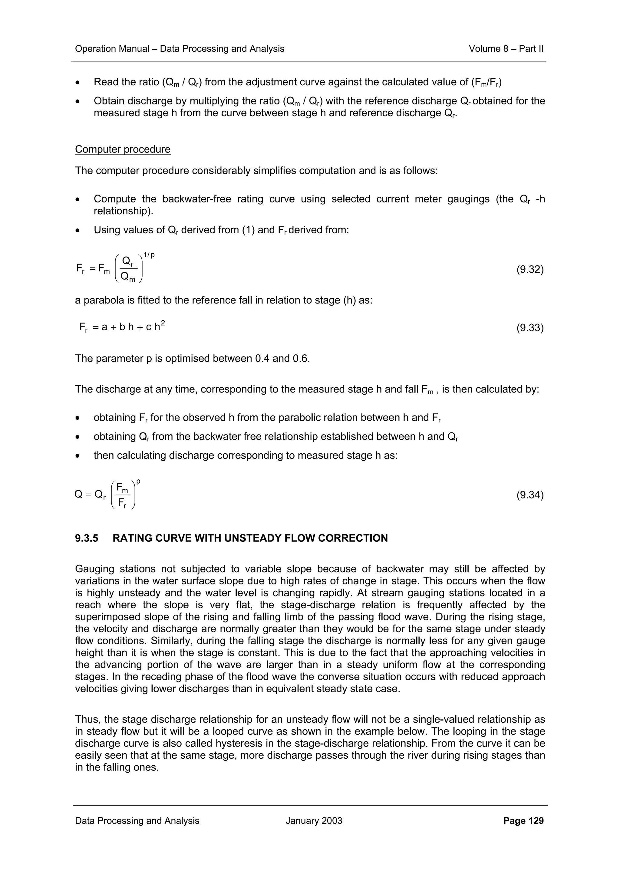 Operation Manual – Data Processing and Analysis Volume 8 – Part II
Data Processing and Analysis January 2003 Page 129
• Read the ratio (Qm / Qr) from the adjustment curve against the calculated value of (Fm/Fr)
• Obtain discharge by multiplying the ratio (Qm / Qr) with the reference discharge Qr obtained for the
measured stage h from the curve between stage h and reference discharge Qr.
Computer procedure
The computer procedure considerably simplifies computation and is as follows:
• Compute the backwater-free rating curve using selected current meter gaugings (the Qr -h
relationship).
• Using values of Qr derived from (1) and Fr derived from:
(9.32)
a parabola is fitted to the reference fall in relation to stage (h) as:
(9.33)
The parameter p is optimised between 0.4 and 0.6.
The discharge at any time, corresponding to the measured stage h and fall Fm , is then calculated by:
• obtaining Fr for the observed h from the parabolic relation between h and Fr
• obtaining Qr from the backwater free relationship established between h and Qr
• then calculating discharge corresponding to measured stage h as:
(9.34)
9.3.5 RATING CURVE WITH UNSTEADY FLOW CORRECTION
Gauging stations not subjected to variable slope because of backwater may still be affected by
variations in the water surface slope due to high rates of change in stage. This occurs when the flow
is highly unsteady and the water level is changing rapidly. At stream gauging stations located in a
reach where the slope is very flat, the stage-discharge relation is frequently affected by the
superimposed slope of the rising and falling limb of the passing flood wave. During the rising stage,
the velocity and discharge are normally greater than they would be for the same stage under steady
flow conditions. Similarly, during the falling stage the discharge is normally less for any given gauge
height than it is when the stage is constant. This is due to the fact that the approaching velocities in
the advancing portion of the wave are larger than in a steady uniform flow at the corresponding
stages. In the receding phase of the flood wave the converse situation occurs with reduced approach
velocities giving lower discharges than in equivalent steady state case.
Thus, the stage discharge relationship for an unsteady flow will not be a single-valued relationship as
in steady flow but it will be a looped curve as shown in the example below. The looping in the stage
discharge curve is also called hysteresis in the stage-discharge relationship. From the curve it can be
easily seen that at the same stage, more discharge passes through the river during rising stages than
in the falling ones.
p/1
m
r
mr
Q
Q
FF 





=
2
r hchbaF ++=
p
r
m
r
F
F
QQ 





=
 