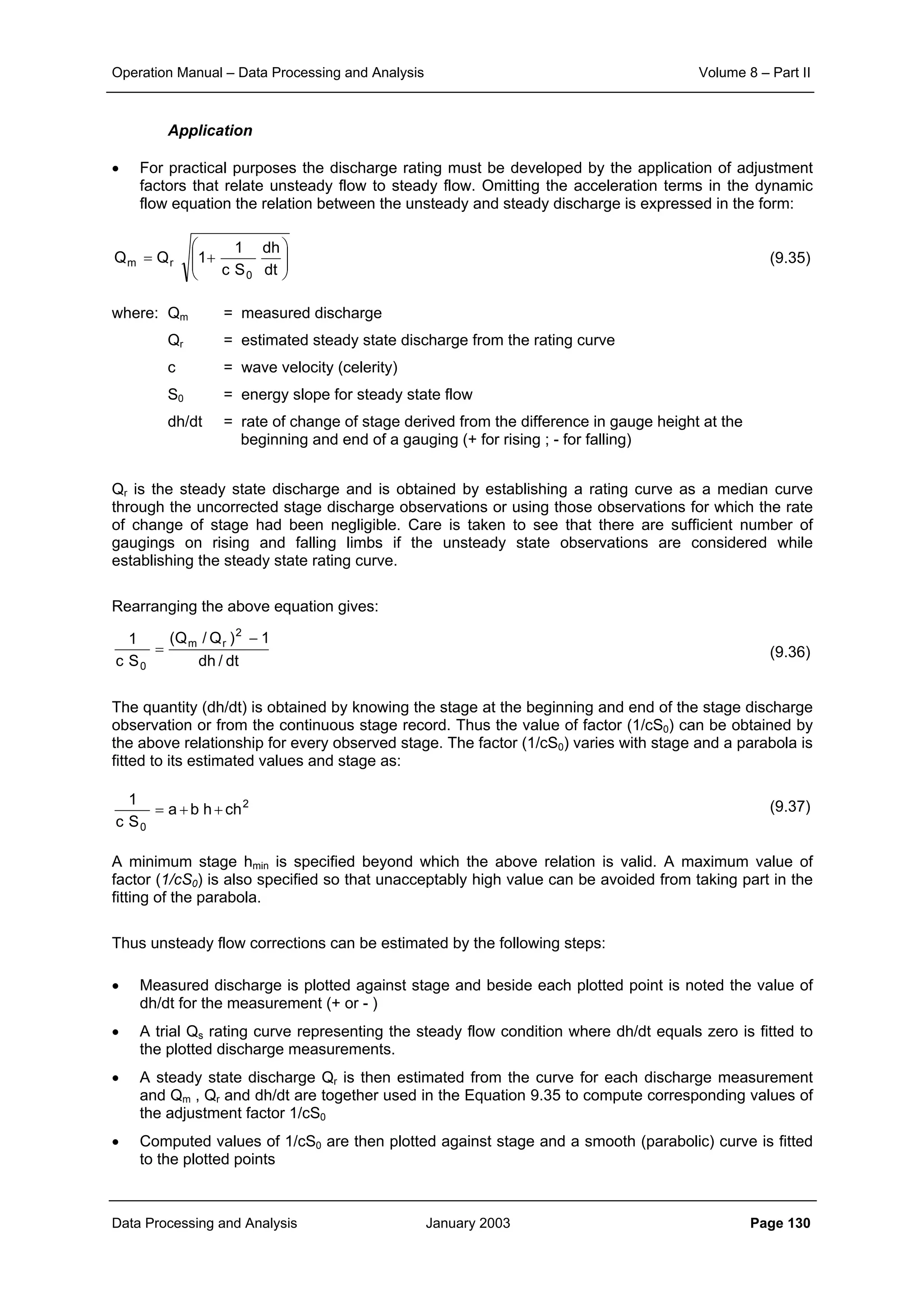 Operation Manual – Data Processing and Analysis Volume 8 – Part II
Data Processing and Analysis January 2003 Page 130
Application
• For practical purposes the discharge rating must be developed by the application of adjustment
factors that relate unsteady flow to steady flow. Omitting the acceleration terms in the dynamic
flow equation the relation between the unsteady and steady discharge is expressed in the form:
(9.35)
where: Qm = measured discharge
Qr = estimated steady state discharge from the rating curve
c = wave velocity (celerity)
S0 = energy slope for steady state flow
dh/dt = rate of change of stage derived from the difference in gauge height at the
beginning and end of a gauging (+ for rising ; - for falling)
Qr is the steady state discharge and is obtained by establishing a rating curve as a median curve
through the uncorrected stage discharge observations or using those observations for which the rate
of change of stage had been negligible. Care is taken to see that there are sufficient number of
gaugings on rising and falling limbs if the unsteady state observations are considered while
establishing the steady state rating curve.
Rearranging the above equation gives:
(9.36)
The quantity (dh/dt) is obtained by knowing the stage at the beginning and end of the stage discharge
observation or from the continuous stage record. Thus the value of factor (1/cS0) can be obtained by
the above relationship for every observed stage. The factor (1/cS0) varies with stage and a parabola is
fitted to its estimated values and stage as:
(9.37)
A minimum stage hmin is specified beyond which the above relation is valid. A maximum value of
factor (1/cS0) is also specified so that unacceptably high value can be avoided from taking part in the
fitting of the parabola.
Thus unsteady flow corrections can be estimated by the following steps:
• Measured discharge is plotted against stage and beside each plotted point is noted the value of
dh/dt for the measurement (+ or - )
• A trial Qs rating curve representing the steady flow condition where dh/dt equals zero is fitted to
the plotted discharge measurements.
• A steady state discharge Qr is then estimated from the curve for each discharge measurement
and Qm , Qr and dh/dt are together used in the Equation 9.35 to compute corresponding values of
the adjustment factor 1/cS0
• Computed values of 1/cS0 are then plotted against stage and a smooth (parabolic) curve is fitted
to the plotted points








+=
dt
dh
Sc
1
1QQ
0
rm
dt/dh
1)Q/Q(
Sc
1
2
rm
0
−
=
2
0
chhba
Sc
1
++=
 