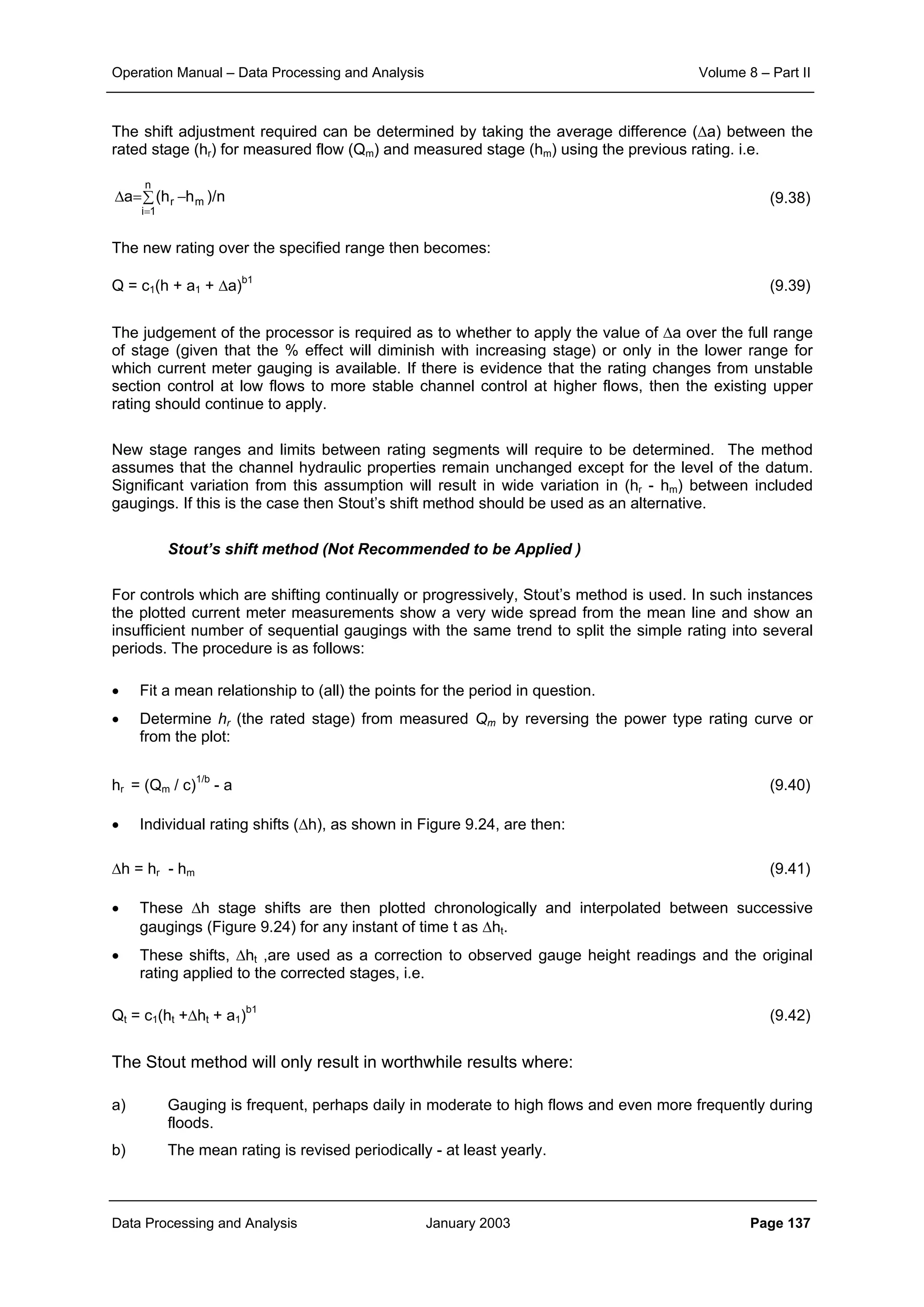 Operation Manual – Data Processing and Analysis Volume 8 – Part II
Data Processing and Analysis January 2003 Page 137
The shift adjustment required can be determined by taking the average difference (∆a) between the
rated stage (hr) for measured flow (Qm) and measured stage (hm) using the previous rating. i.e.
(9.38)
The new rating over the specified range then becomes:
Q = c1(h + a1 + ∆a)b1
(9.39)
The judgement of the processor is required as to whether to apply the value of ∆a over the full range
of stage (given that the % effect will diminish with increasing stage) or only in the lower range for
which current meter gauging is available. If there is evidence that the rating changes from unstable
section control at low flows to more stable channel control at higher flows, then the existing upper
rating should continue to apply.
New stage ranges and limits between rating segments will require to be determined. The method
assumes that the channel hydraulic properties remain unchanged except for the level of the datum.
Significant variation from this assumption will result in wide variation in (hr - hm) between included
gaugings. If this is the case then Stout’s shift method should be used as an alternative.
Stout’s shift method (Not Recommended to be Applied )
For controls which are shifting continually or progressively, Stout’s method is used. In such instances
the plotted current meter measurements show a very wide spread from the mean line and show an
insufficient number of sequential gaugings with the same trend to split the simple rating into several
periods. The procedure is as follows:
• Fit a mean relationship to (all) the points for the period in question.
• Determine hr (the rated stage) from measured Qm by reversing the power type rating curve or
from the plot:
hr = (Qm / c)1/b
- a (9.40)
• Individual rating shifts (∆h), as shown in Figure 9.24, are then:
∆h = hr - hm (9.41)
• These ∆h stage shifts are then plotted chronologically and interpolated between successive
gaugings (Figure 9.24) for any instant of time t as ∆ht.
• These shifts, ∆ht ,are used as a correction to observed gauge height readings and the original
rating applied to the corrected stages, i.e.
Qt = c1(ht +∆ht + a1)b1
(9.42)
The Stout method will only result in worthwhile results where:
a) Gauging is frequent, perhaps daily in moderate to high flows and even more frequently during
floods.
b) The mean rating is revised periodically - at least yearly.
n/)hh(a m
n
1i
r −∑=∆
=
 