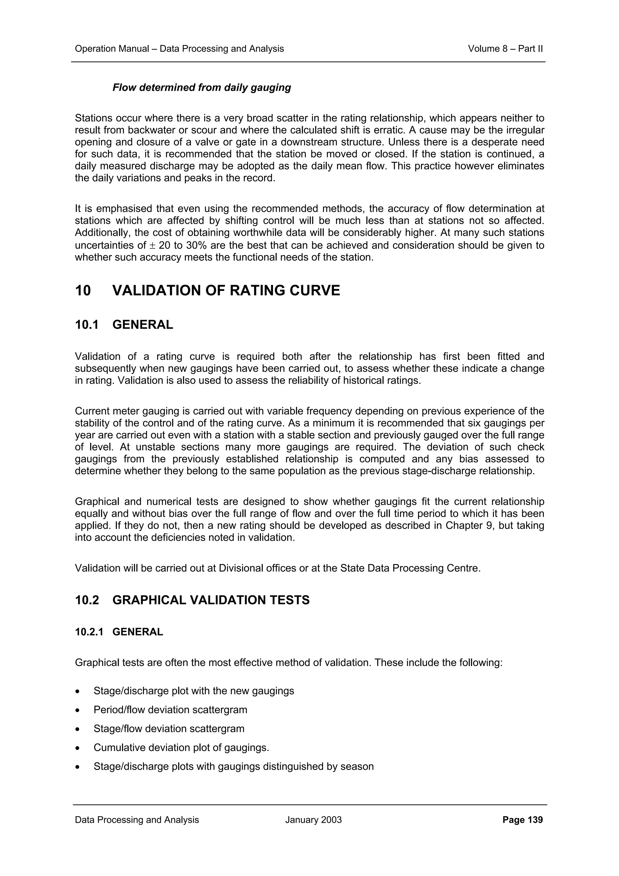 Operation Manual – Data Processing and Analysis Volume 8 – Part II
Data Processing and Analysis January 2003 Page 139
Flow determined from daily gauging
Stations occur where there is a very broad scatter in the rating relationship, which appears neither to
result from backwater or scour and where the calculated shift is erratic. A cause may be the irregular
opening and closure of a valve or gate in a downstream structure. Unless there is a desperate need
for such data, it is recommended that the station be moved or closed. If the station is continued, a
daily measured discharge may be adopted as the daily mean flow. This practice however eliminates
the daily variations and peaks in the record.
It is emphasised that even using the recommended methods, the accuracy of flow determination at
stations which are affected by shifting control will be much less than at stations not so affected.
Additionally, the cost of obtaining worthwhile data will be considerably higher. At many such stations
uncertainties of ± 20 to 30% are the best that can be achieved and consideration should be given to
whether such accuracy meets the functional needs of the station.
10 VALIDATION OF RATING CURVE
10.1 GENERAL
Validation of a rating curve is required both after the relationship has first been fitted and
subsequently when new gaugings have been carried out, to assess whether these indicate a change
in rating. Validation is also used to assess the reliability of historical ratings.
Current meter gauging is carried out with variable frequency depending on previous experience of the
stability of the control and of the rating curve. As a minimum it is recommended that six gaugings per
year are carried out even with a station with a stable section and previously gauged over the full range
of level. At unstable sections many more gaugings are required. The deviation of such check
gaugings from the previously established relationship is computed and any bias assessed to
determine whether they belong to the same population as the previous stage-discharge relationship.
Graphical and numerical tests are designed to show whether gaugings fit the current relationship
equally and without bias over the full range of flow and over the full time period to which it has been
applied. If they do not, then a new rating should be developed as described in Chapter 9, but taking
into account the deficiencies noted in validation.
Validation will be carried out at Divisional offices or at the State Data Processing Centre.
10.2 GRAPHICAL VALIDATION TESTS
10.2.1 GENERAL
Graphical tests are often the most effective method of validation. These include the following:
• Stage/discharge plot with the new gaugings
• Period/flow deviation scattergram
• Stage/flow deviation scattergram
• Cumulative deviation plot of gaugings.
• Stage/discharge plots with gaugings distinguished by season
 