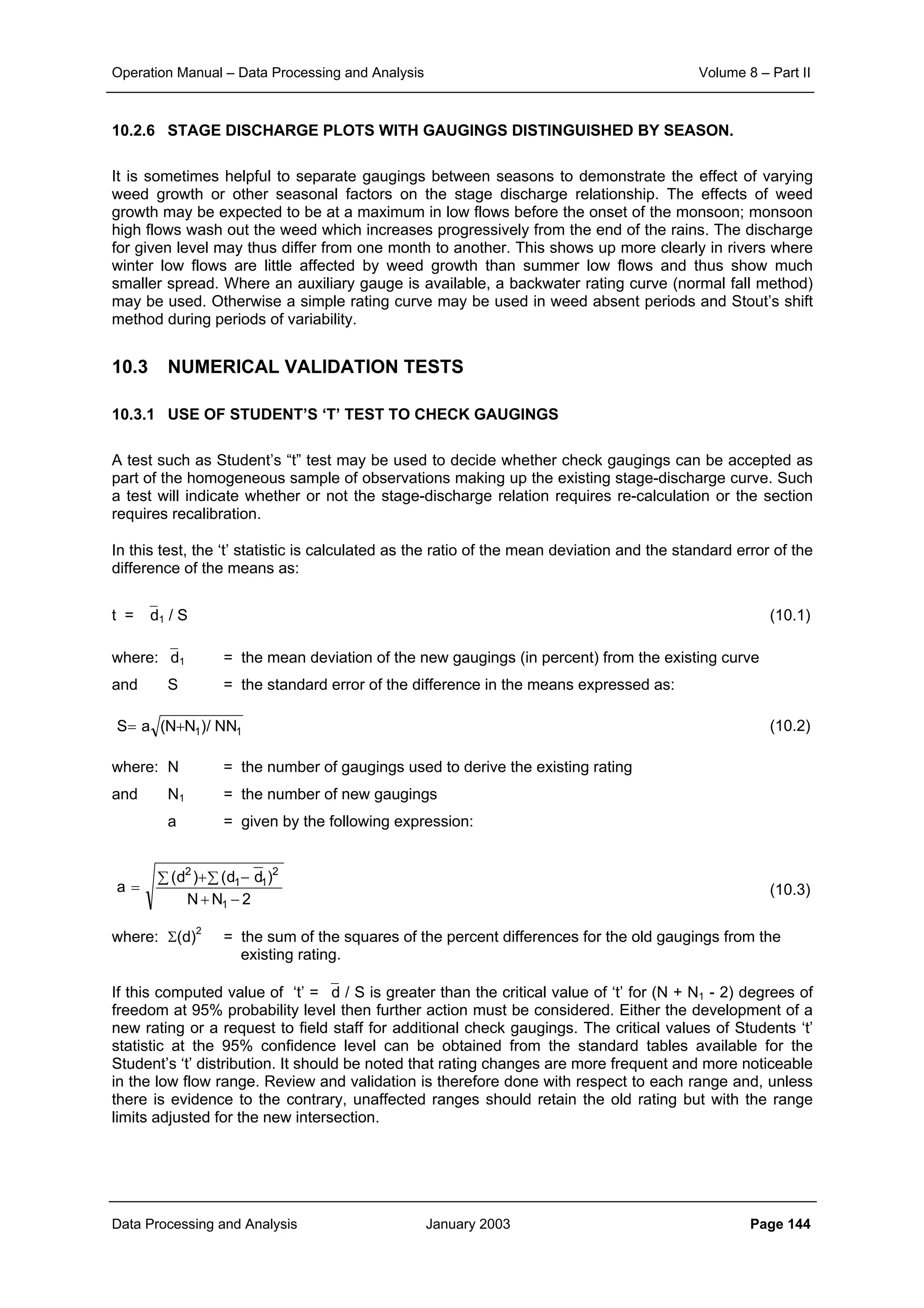 Operation Manual – Data Processing and Analysis Volume 8 – Part II
Data Processing and Analysis January 2003 Page 144
10.2.6 STAGE DISCHARGE PLOTS WITH GAUGINGS DISTINGUISHED BY SEASON.
It is sometimes helpful to separate gaugings between seasons to demonstrate the effect of varying
weed growth or other seasonal factors on the stage discharge relationship. The effects of weed
growth may be expected to be at a maximum in low flows before the onset of the monsoon; monsoon
high flows wash out the weed which increases progressively from the end of the rains. The discharge
for given level may thus differ from one month to another. This shows up more clearly in rivers where
winter low flows are little affected by weed growth than summer low flows and thus show much
smaller spread. Where an auxiliary gauge is available, a backwater rating curve (normal fall method)
may be used. Otherwise a simple rating curve may be used in weed absent periods and Stout’s shift
method during periods of variability.
10.3 NUMERICAL VALIDATION TESTS
10.3.1 USE OF STUDENT’S ‘T’ TEST TO CHECK GAUGINGS
A test such as Student’s “t” test may be used to decide whether check gaugings can be accepted as
part of the homogeneous sample of observations making up the existing stage-discharge curve. Such
a test will indicate whether or not the stage-discharge relation requires re-calculation or the section
requires recalibration.
In this test, the ‘t’ statistic is calculated as the ratio of the mean deviation and the standard error of the
difference of the means as:
t = d1 / S (10.1)
where: d1 = the mean deviation of the new gaugings (in percent) from the existing curve
and S = the standard error of the difference in the means expressed as:
(10.2)
where: N = the number of gaugings used to derive the existing rating
and N1 = the number of new gaugings
a = given by the following expression:
(10.3)
where: Σ(d)2
= the sum of the squares of the percent differences for the old gaugings from the
existing rating.
If this computed value of ‘t’ = d / S is greater than the critical value of ‘t’ for (N + N1 - 2) degrees of
freedom at 95% probability level then further action must be considered. Either the development of a
new rating or a request to field staff for additional check gaugings. The critical values of Students ‘t’
statistic at the 95% confidence level can be obtained from the standard tables available for the
Student’s ‘t’ distribution. It should be noted that rating changes are more frequent and more noticeable
in the low flow range. Review and validation is therefore done with respect to each range and, unless
there is evidence to the contrary, unaffected ranges should retain the old rating but with the range
limits adjusted for the new intersection.
11 NN/)NN(aS +=
2NN
)dd()d(
a
1
2
11
2
−+
−∑+∑
=
 