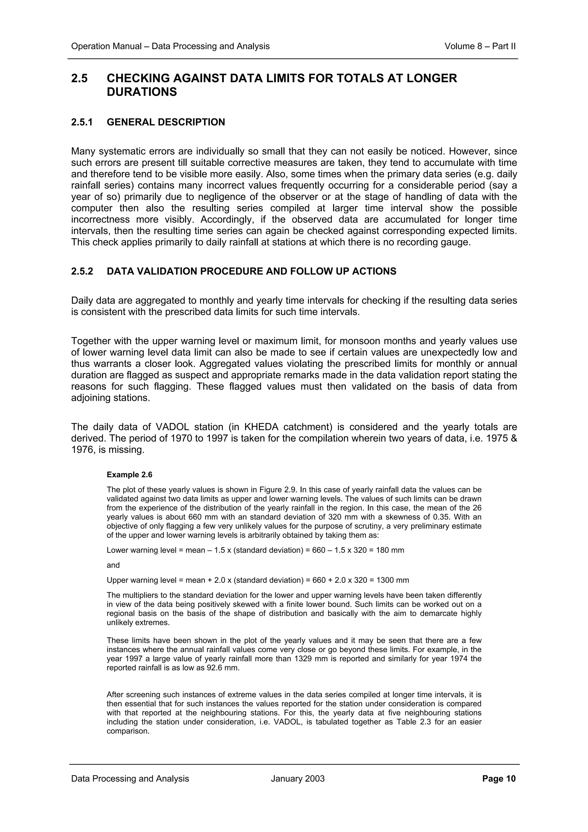Operation Manual – Data Processing and Analysis Volume 8 – Part II
Data Processing and Analysis January 2003 Page 10
2.5 CHECKING AGAINST DATA LIMITS FOR TOTALS AT LONGER
DURATIONS
2.5.1 GENERAL DESCRIPTION
Many systematic errors are individually so small that they can not easily be noticed. However, since
such errors are present till suitable corrective measures are taken, they tend to accumulate with time
and therefore tend to be visible more easily. Also, some times when the primary data series (e.g. daily
rainfall series) contains many incorrect values frequently occurring for a considerable period (say a
year of so) primarily due to negligence of the observer or at the stage of handling of data with the
computer then also the resulting series compiled at larger time interval show the possible
incorrectness more visibly. Accordingly, if the observed data are accumulated for longer time
intervals, then the resulting time series can again be checked against corresponding expected limits.
This check applies primarily to daily rainfall at stations at which there is no recording gauge.
2.5.2 DATA VALIDATION PROCEDURE AND FOLLOW UP ACTIONS
Daily data are aggregated to monthly and yearly time intervals for checking if the resulting data series
is consistent with the prescribed data limits for such time intervals.
Together with the upper warning level or maximum limit, for monsoon months and yearly values use
of lower warning level data limit can also be made to see if certain values are unexpectedly low and
thus warrants a closer look. Aggregated values violating the prescribed limits for monthly or annual
duration are flagged as suspect and appropriate remarks made in the data validation report stating the
reasons for such flagging. These flagged values must then validated on the basis of data from
adjoining stations.
The daily data of VADOL station (in KHEDA catchment) is considered and the yearly totals are
derived. The period of 1970 to 1997 is taken for the compilation wherein two years of data, i.e. 1975 &
1976, is missing.
Example 2.6
The plot of these yearly values is shown in Figure 2.9. In this case of yearly rainfall data the values can be
validated against two data limits as upper and lower warning levels. The values of such limits can be drawn
from the experience of the distribution of the yearly rainfall in the region. In this case, the mean of the 26
yearly values is about 660 mm with an standard deviation of 320 mm with a skewness of 0.35. With an
objective of only flagging a few very unlikely values for the purpose of scrutiny, a very preliminary estimate
of the upper and lower warning levels is arbitrarily obtained by taking them as:
Lower warning level = mean – 1.5 x (standard deviation) = 660 – 1.5 x 320 = 180 mm
and
Upper warning level = mean + 2.0 x (standard deviation) = 660 + 2.0 x 320 = 1300 mm
The multipliers to the standard deviation for the lower and upper warning levels have been taken differently
in view of the data being positively skewed with a finite lower bound. Such limits can be worked out on a
regional basis on the basis of the shape of distribution and basically with the aim to demarcate highly
unlikely extremes.
These limits have been shown in the plot of the yearly values and it may be seen that there are a few
instances where the annual rainfall values come very close or go beyond these limits. For example, in the
year 1997 a large value of yearly rainfall more than 1329 mm is reported and similarly for year 1974 the
reported rainfall is as low as 92.6 mm.
After screening such instances of extreme values in the data series compiled at longer time intervals, it is
then essential that for such instances the values reported for the station under consideration is compared
with that reported at the neighbouring stations. For this, the yearly data at five neighbouring stations
including the station under consideration, i.e. VADOL, is tabulated together as Table 2.3 for an easier
comparison.
 