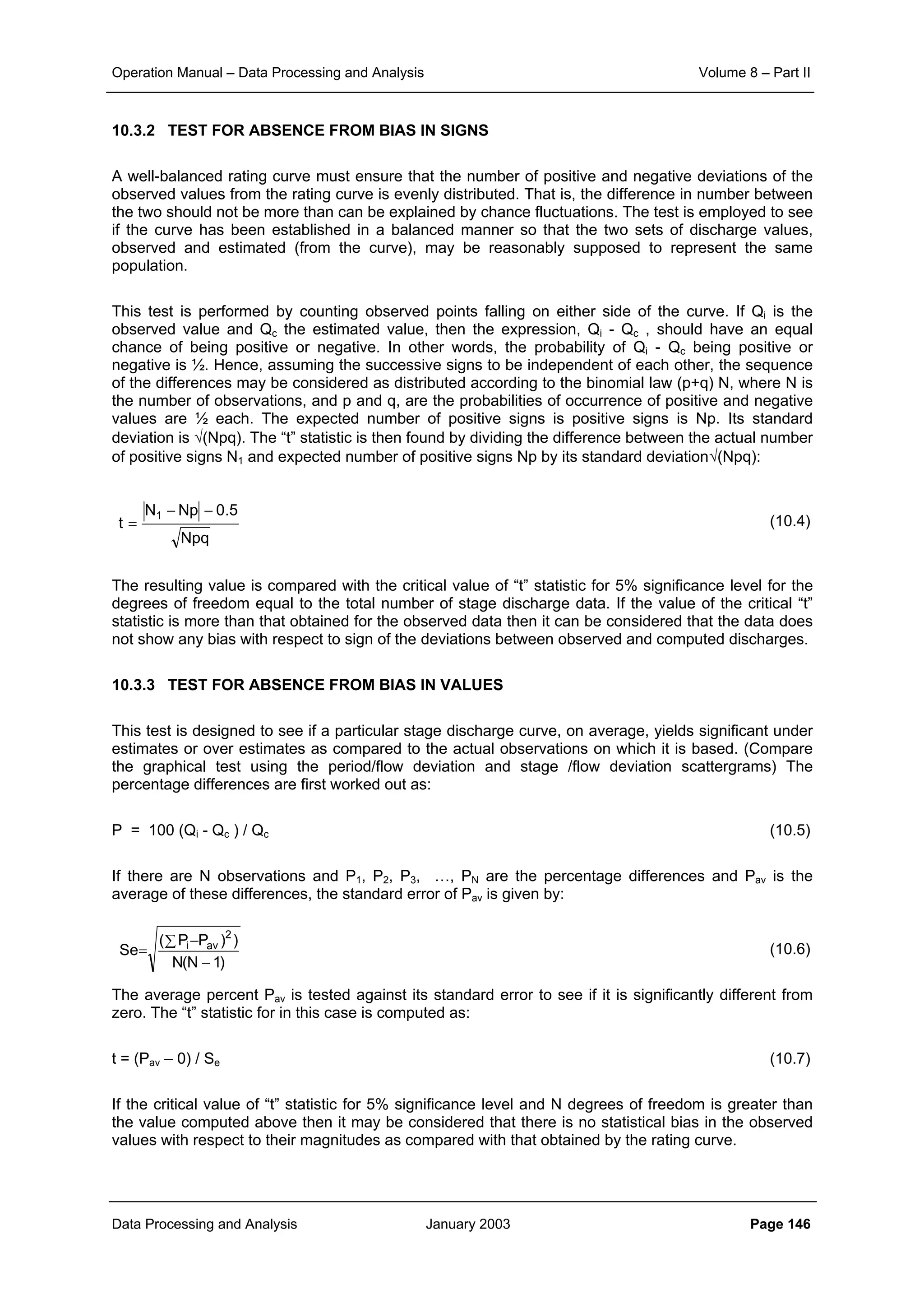 Operation Manual – Data Processing and Analysis Volume 8 – Part II
Data Processing and Analysis January 2003 Page 146
)1N(N
))PP(
Se
2
avi
−
−∑
=
10.3.2 TEST FOR ABSENCE FROM BIAS IN SIGNS
A well-balanced rating curve must ensure that the number of positive and negative deviations of the
observed values from the rating curve is evenly distributed. That is, the difference in number between
the two should not be more than can be explained by chance fluctuations. The test is employed to see
if the curve has been established in a balanced manner so that the two sets of discharge values,
observed and estimated (from the curve), may be reasonably supposed to represent the same
population.
This test is performed by counting observed points falling on either side of the curve. If Qi is the
observed value and Qc the estimated value, then the expression, Qi - Qc , should have an equal
chance of being positive or negative. In other words, the probability of Qi - Qc being positive or
negative is ½. Hence, assuming the successive signs to be independent of each other, the sequence
of the differences may be considered as distributed according to the binomial law (p+q) N, where N is
the number of observations, and p and q, are the probabilities of occurrence of positive and negative
values are ½ each. The expected number of positive signs is positive signs is Np. Its standard
deviation is √(Npq). The “t” statistic is then found by dividing the difference between the actual number
of positive signs N1 and expected number of positive signs Np by its standard deviation√(Npq):
(10.4)
The resulting value is compared with the critical value of “t” statistic for 5% significance level for the
degrees of freedom equal to the total number of stage discharge data. If the value of the critical “t”
statistic is more than that obtained for the observed data then it can be considered that the data does
not show any bias with respect to sign of the deviations between observed and computed discharges.
10.3.3 TEST FOR ABSENCE FROM BIAS IN VALUES
This test is designed to see if a particular stage discharge curve, on average, yields significant under
estimates or over estimates as compared to the actual observations on which it is based. (Compare
the graphical test using the period/flow deviation and stage /flow deviation scattergrams) The
percentage differences are first worked out as:
P = 100 (Qi - Qc ) / Qc (10.5)
If there are N observations and P1, P2, P3, …, PN are the percentage differences and Pav is the
average of these differences, the standard error of Pav is given by:
(10.6)
The average percent Pav is tested against its standard error to see if it is significantly different from
zero. The “t” statistic for in this case is computed as:
t = (Pav – 0) / Se (10.7)
If the critical value of “t” statistic for 5% significance level and N degrees of freedom is greater than
the value computed above then it may be considered that there is no statistical bias in the observed
values with respect to their magnitudes as compared with that obtained by the rating curve.
Npq
5.0NpN
t
1 −−
=
 