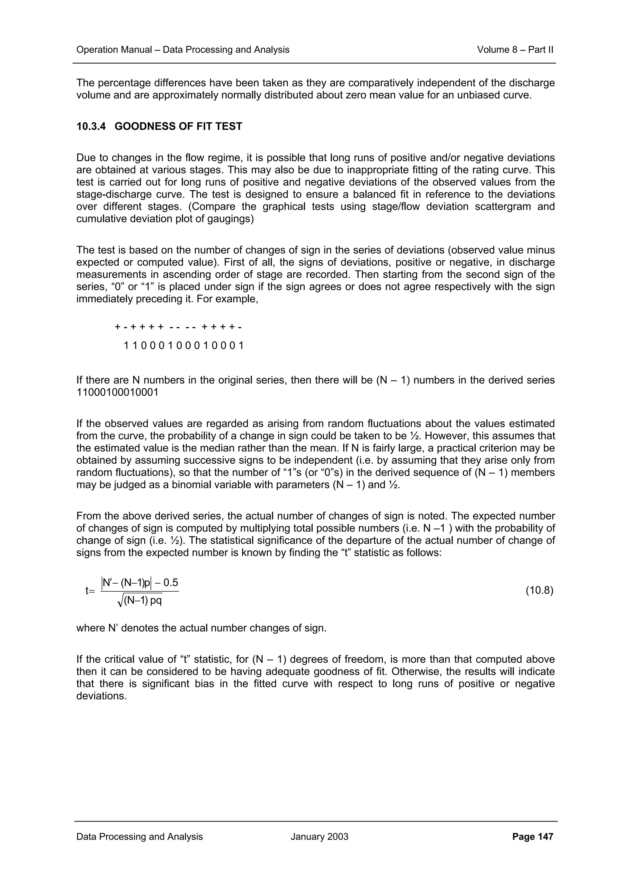Operation Manual – Data Processing and Analysis Volume 8 – Part II
Data Processing and Analysis January 2003 Page 147
The percentage differences have been taken as they are comparatively independent of the discharge
volume and are approximately normally distributed about zero mean value for an unbiased curve.
10.3.4 GOODNESS OF FIT TEST
Due to changes in the flow regime, it is possible that long runs of positive and/or negative deviations
are obtained at various stages. This may also be due to inappropriate fitting of the rating curve. This
test is carried out for long runs of positive and negative deviations of the observed values from the
stage-discharge curve. The test is designed to ensure a balanced fit in reference to the deviations
over different stages. (Compare the graphical tests using stage/flow deviation scattergram and
cumulative deviation plot of gaugings)
The test is based on the number of changes of sign in the series of deviations (observed value minus
expected or computed value). First of all, the signs of deviations, positive or negative, in discharge
measurements in ascending order of stage are recorded. Then starting from the second sign of the
series, “0” or “1” is placed under sign if the sign agrees or does not agree respectively with the sign
immediately preceding it. For example,
+ - + + + + - - - - + + + + -
1 1 0 0 0 1 0 0 0 1 0 0 0 1
If there are N numbers in the original series, then there will be (N – 1) numbers in the derived series
11000100010001
If the observed values are regarded as arising from random fluctuations about the values estimated
from the curve, the probability of a change in sign could be taken to be ½. However, this assumes that
the estimated value is the median rather than the mean. If N is fairly large, a practical criterion may be
obtained by assuming successive signs to be independent (i.e. by assuming that they arise only from
random fluctuations), so that the number of “1”s (or “0”s) in the derived sequence of (N – 1) members
may be judged as a binomial variable with parameters (N – 1) and ½.
From the above derived series, the actual number of changes of sign is noted. The expected number
of changes of sign is computed by multiplying total possible numbers (i.e. N –1 ) with the probability of
change of sign (i.e. ½). The statistical significance of the departure of the actual number of change of
signs from the expected number is known by finding the “t” statistic as follows:
(10.8)
where N’ denotes the actual number changes of sign.
If the critical value of “t” statistic, for (N – 1) degrees of freedom, is more than that computed above
then it can be considered to be having adequate goodness of fit. Otherwise, the results will indicate
that there is significant bias in the fitted curve with respect to long runs of positive or negative
deviations.
pq)1N(
5.0p)1N(N
t
−
−−−′
=
 